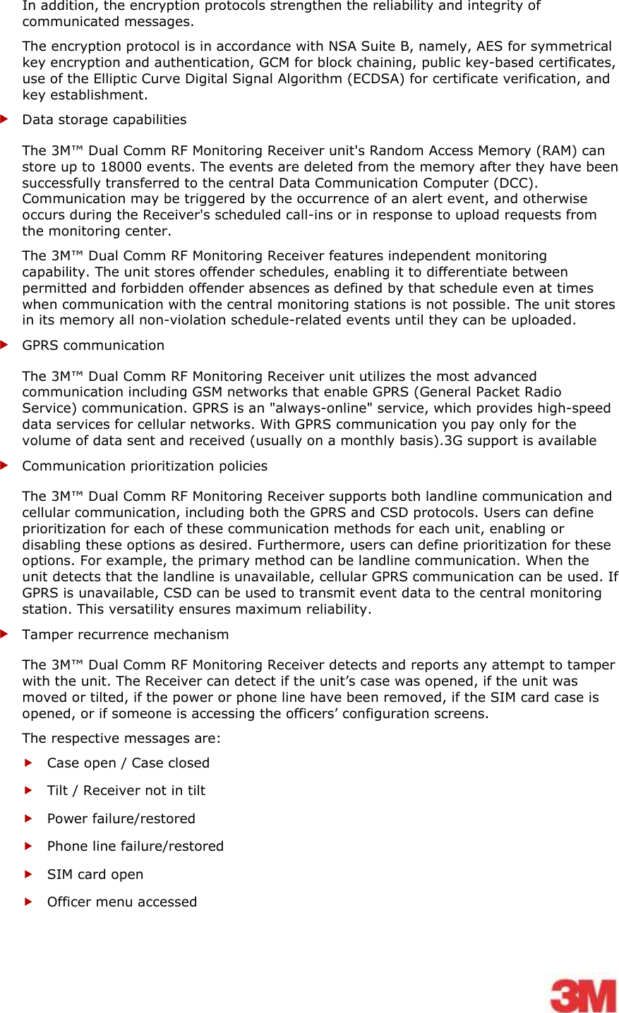    In addition, the encryption protocols strengthen the reliability and integrity of communicated messages. The encryption protocol is in accordance with NSA Suite B, namely, AES for symmetrical key encryption and authentication, GCM for block chaining, public key-based certificates, use of the Elliptic Curve Digital Signal Algorithm (ECDSA) for certificate verification, and key establishment.  Data storage capabilities The 3M™ Dual Comm RF Monitoring Receiver unit&apos;s Random Access Memory (RAM) can store up to 18000 events. The events are deleted from the memory after they have been successfully transferred to the central Data Communication Computer (DCC). Communication may be triggered by the occurrence of an alert event, and otherwise occurs during the Receiver&apos;s scheduled call-ins or in response to upload requests from the monitoring center. The 3M™ Dual Comm RF Monitoring Receiver features independent monitoring capability. The unit stores offender schedules, enabling it to differentiate between permitted and forbidden offender absences as defined by that schedule even at times when communication with the central monitoring stations is not possible. The unit stores in its memory all non-violation schedule-related events until they can be uploaded.  GPRS communication The 3M™ Dual Comm RF Monitoring Receiver unit utilizes the most advanced communication including GSM networks that enable GPRS (General Packet Radio Service) communication. GPRS is an &quot;always-online&quot; service, which provides high-speed data services for cellular networks. With GPRS communication you pay only for the volume of data sent and received (usually on a monthly basis).3G support is available   Communication prioritization policies The 3M™ Dual Comm RF Monitoring Receiver supports both landline communication and cellular communication, including both the GPRS and CSD protocols. Users can define prioritization for each of these communication methods for each unit, enabling or disabling these options as desired. Furthermore, users can define prioritization for these options. For example, the primary method can be landline communication. When the unit detects that the landline is unavailable, cellular GPRS communication can be used. If GPRS is unavailable, CSD can be used to transmit event data to the central monitoring station. This versatility ensures maximum reliability.  Tamper recurrence mechanism  The 3M™ Dual Comm RF Monitoring Receiver detects and reports any attempt to tamper with the unit. The Receiver can detect if the unit’s case was opened, if the unit was moved or tilted, if the power or phone line have been removed, if the SIM card case is opened, or if someone is accessing the officers’ configuration screens. The respective messages are:  Case open / Case closed  Tilt / Receiver not in tilt  Power failure/restored  Phone line failure/restored  SIM card open   Officer menu accessed  