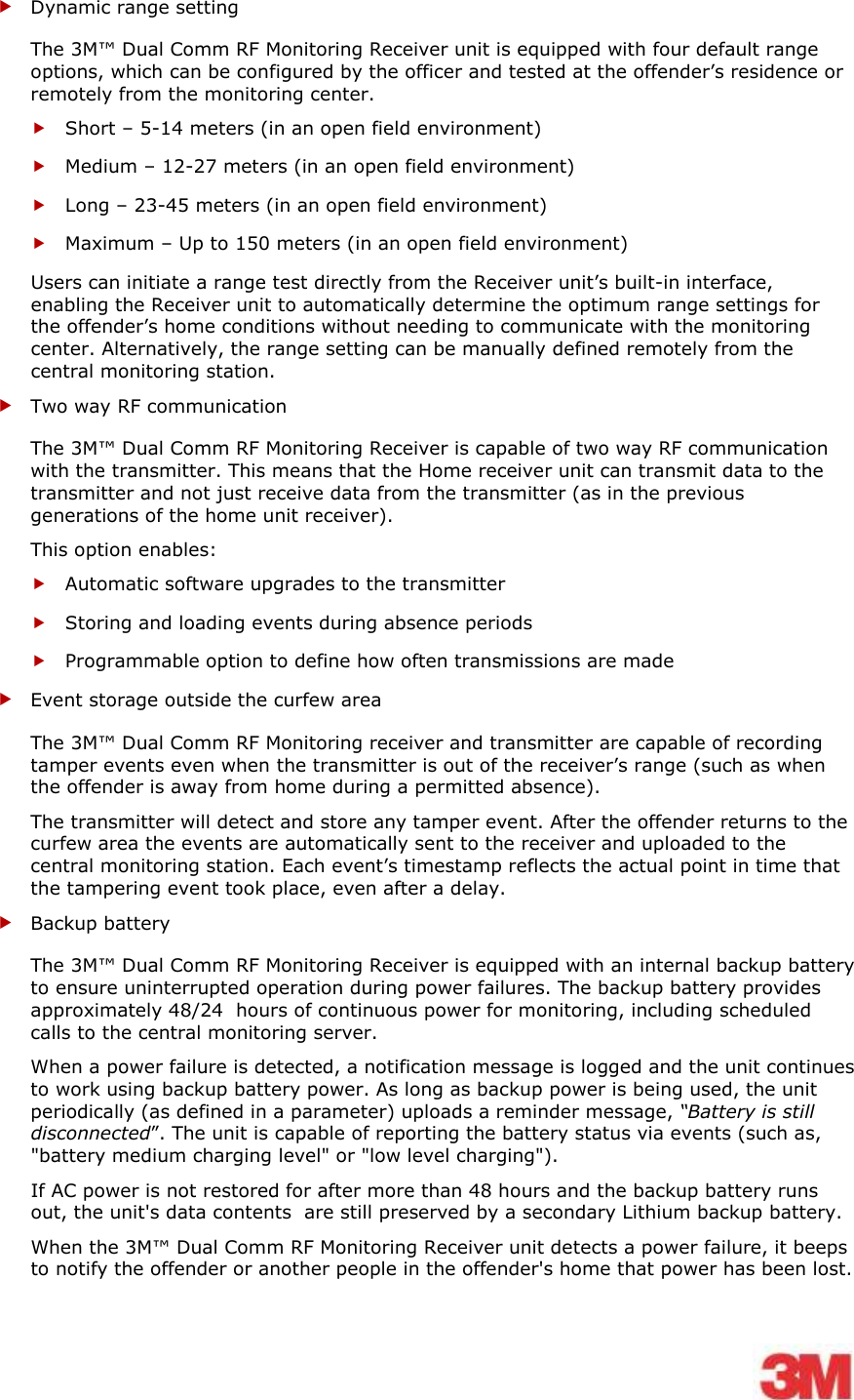    Dynamic range setting The 3M™ Dual Comm RF Monitoring Receiver unit is equipped with four default range options, which can be configured by the officer and tested at the offender’s residence or remotely from the monitoring center.  Short – 5-14 meters (in an open field environment)  Medium – 12-27 meters (in an open field environment)  Long – 23-45 meters (in an open field environment)  Maximum – Up to 150 meters (in an open field environment) Users can initiate a range test directly from the Receiver unit’s built-in interface, enabling the Receiver unit to automatically determine the optimum range settings for the offender’s home conditions without needing to communicate with the monitoring center. Alternatively, the range setting can be manually defined remotely from the central monitoring station.   Two way RF communication  The 3M™ Dual Comm RF Monitoring Receiver is capable of two way RF communication with the transmitter. This means that the Home receiver unit can transmit data to the transmitter and not just receive data from the transmitter (as in the previous generations of the home unit receiver). This option enables:  Automatic software upgrades to the transmitter  Storing and loading events during absence periods  Programmable option to define how often transmissions are made  Event storage outside the curfew area The 3M™ Dual Comm RF Monitoring receiver and transmitter are capable of recording tamper events even when the transmitter is out of the receiver’s range (such as when the offender is away from home during a permitted absence). The transmitter will detect and store any tamper event. After the offender returns to the curfew area the events are automatically sent to the receiver and uploaded to the central monitoring station. Each event’s timestamp reflects the actual point in time that the tampering event took place, even after a delay.  Backup battery The 3M™ Dual Comm RF Monitoring Receiver is equipped with an internal backup battery to ensure uninterrupted operation during power failures. The backup battery provides approximately 48/24  hours of continuous power for monitoring, including scheduled calls to the central monitoring server. When a power failure is detected, a notification message is logged and the unit continues to work using backup battery power. As long as backup power is being used, the unit periodically (as defined in a parameter) uploads a reminder message, “Battery is still disconnected”. The unit is capable of reporting the battery status via events (such as, &quot;battery medium charging level&quot; or &quot;low level charging&quot;). If AC power is not restored for after more than 48 hours and the backup battery runs out, the unit&apos;s data contents  are still preserved by a secondary Lithium backup battery.  When the 3M™ Dual Comm RF Monitoring Receiver unit detects a power failure, it beeps to notify the offender or another people in the offender&apos;s home that power has been lost. 