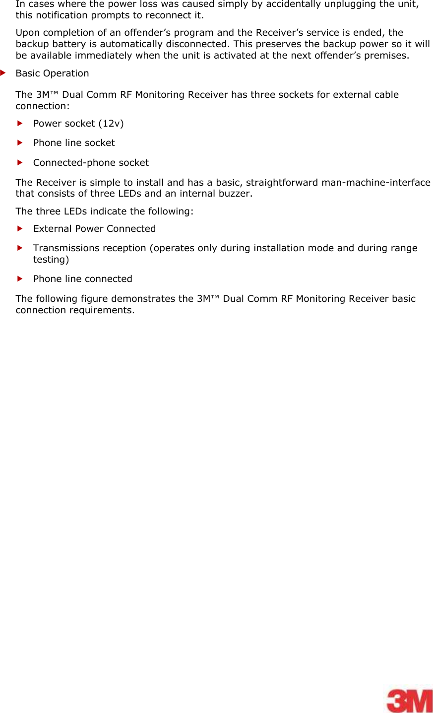    In cases where the power loss was caused simply by accidentally unplugging the unit, this notification prompts to reconnect it. Upon completion of an offender’s program and the Receiver’s service is ended, the backup battery is automatically disconnected. This preserves the backup power so it will be available immediately when the unit is activated at the next offender’s premises.  Basic Operation The 3M™ Dual Comm RF Monitoring Receiver has three sockets for external cable connection:  Power socket (12v)  Phone line socket  Connected-phone socket The Receiver is simple to install and has a basic, straightforward man-machine-interface that consists of three LEDs and an internal buzzer.  The three LEDs indicate the following:  External Power Connected  Transmissions reception (operates only during installation mode and during range testing)  Phone line connected  The following figure demonstrates the 3M™ Dual Comm RF Monitoring Receiver basic connection requirements. 