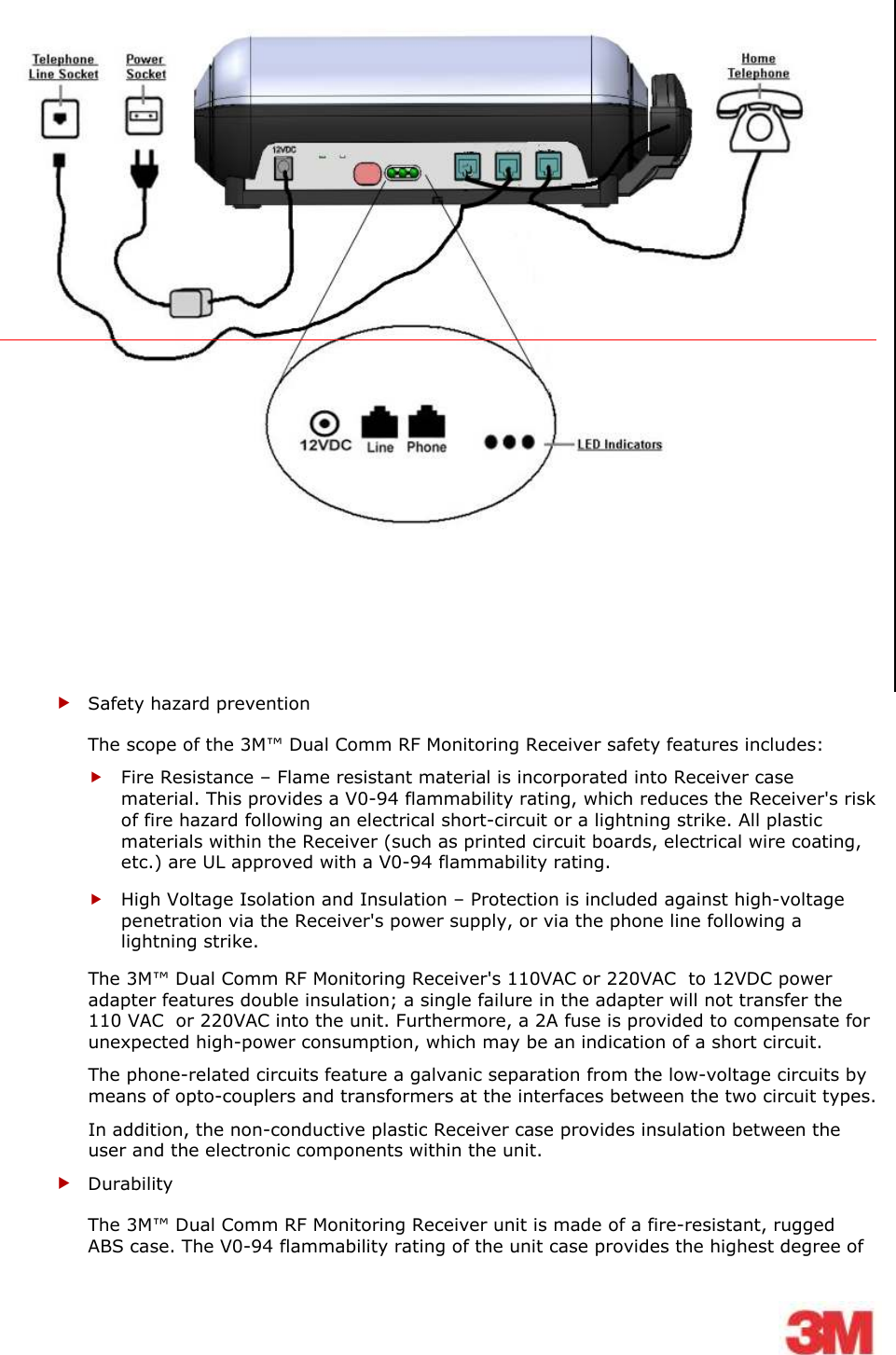      Safety hazard prevention  The scope of the 3M™ Dual Comm RF Monitoring Receiver safety features includes:  Fire Resistance – Flame resistant material is incorporated into Receiver case material. This provides a V0-94 flammability rating, which reduces the Receiver&apos;s risk of fire hazard following an electrical short-circuit or a lightning strike. All plastic materials within the Receiver (such as printed circuit boards, electrical wire coating, etc.) are UL approved with a V0-94 flammability rating.  High Voltage Isolation and Insulation – Protection is included against high-voltage penetration via the Receiver&apos;s power supply, or via the phone line following a lightning strike. The 3M™ Dual Comm RF Monitoring Receiver&apos;s 110VAC or 220VAC  to 12VDC power adapter features double insulation; a single failure in the adapter will not transfer the 110 VAC  or 220VAC into the unit. Furthermore, a 2A fuse is provided to compensate for unexpected high-power consumption, which may be an indication of a short circuit. The phone-related circuits feature a galvanic separation from the low-voltage circuits by means of opto-couplers and transformers at the interfaces between the two circuit types. In addition, the non-conductive plastic Receiver case provides insulation between the user and the electronic components within the unit.  Durability The 3M™ Dual Comm RF Monitoring Receiver unit is made of a fire-resistant, rugged ABS case. The V0-94 flammability rating of the unit case provides the highest degree of 