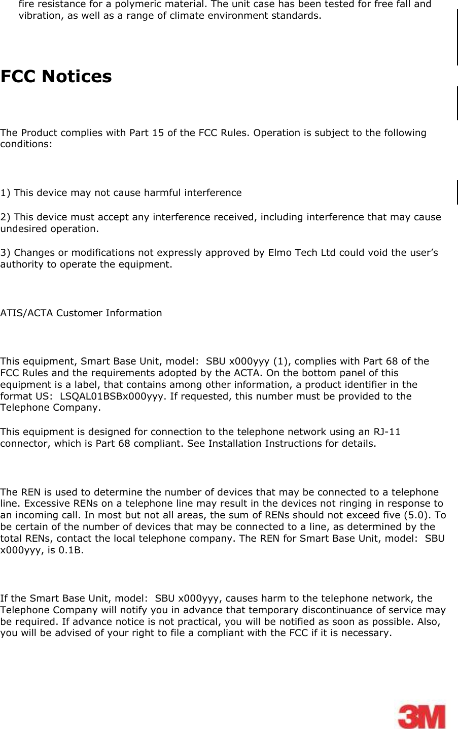    fire resistance for a polymeric material. The unit case has been tested for free fall and vibration, as well as a range of climate environment standards.   FCC Notices  The Product complies with Part 15 of the FCC Rules. Operation is subject to the following conditions:   1) This device may not cause harmful interference 2) This device must accept any interference received, including interference that may cause undesired operation. 3) Changes or modifications not expressly approved by Elmo Tech Ltd could void the user’s authority to operate the equipment.  ATIS/ACTA Customer Information  This equipment, Smart Base Unit, model:  SBU x000yyy (1), complies with Part 68 of the FCC Rules and the requirements adopted by the ACTA. On the bottom panel of this equipment is a label, that contains among other information, a product identifier in the format US:  LSQAL01BSBx000yyy. If requested, this number must be provided to the Telephone Company.  This equipment is designed for connection to the telephone network using an RJ-11 connector, which is Part 68 compliant. See Installation Instructions for details.   The REN is used to determine the number of devices that may be connected to a telephone line. Excessive RENs on a telephone line may result in the devices not ringing in response to an incoming call. In most but not all areas, the sum of RENs should not exceed five (5.0). To be certain of the number of devices that may be connected to a line, as determined by the total RENs, contact the local telephone company. The REN for Smart Base Unit, model:  SBU x000yyy, is 0.1B.  If the Smart Base Unit, model:  SBU x000yyy, causes harm to the telephone network, the Telephone Company will notify you in advance that temporary discontinuance of service may be required. If advance notice is not practical, you will be notified as soon as possible. Also, you will be advised of your right to file a compliant with the FCC if it is necessary.  