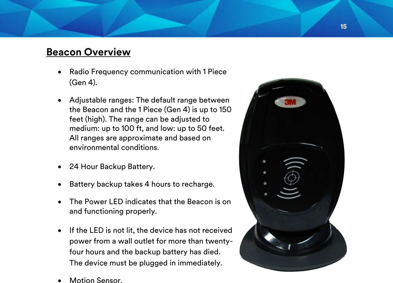 15  Beacon Overview  • Radio Frequency communication with 1 Piece (Gen 4). • Adjustable ranges: The default range between the Beacon and the 1 Piece (Gen 4) is up to 150 feet (high). The range can be adjusted to medium: up to 100 ft, and low: up to 50 feet. All ranges are approximate and based on environmental conditions.  • 24 Hour Backup Battery. • Battery backup takes 4 hours to recharge. • The Power LED indicates that the Beacon is on and functioning properly.   • If the LED is not lit, the device has not received power from a wall outlet for more than twenty-four hours and the backup battery has died. The device must be plugged in immediately. • Motion Sensor.                   