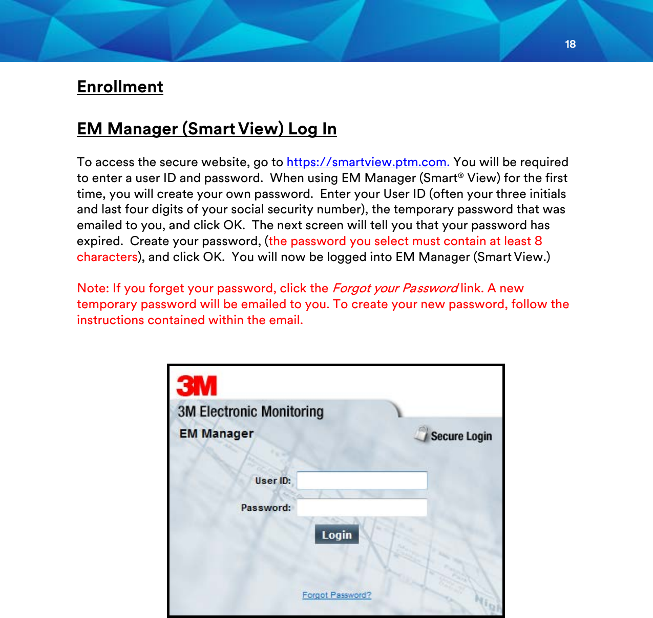 18  Enrollment  EM Manager (Smart View) Log In  To access the secure website, go to https://smartview.ptm.com. You will be required to enter a user ID and password.  When using EM Manager (Smart® View) for the first time, you will create your own password.  Enter your User ID (often your three initials and last four digits of your social security number), the temporary password that was emailed to you, and click OK.  The next screen will tell you that your password has expired.  Create your password, (the password you select must contain at least 8 characters), and click OK.  You will now be logged into EM Manager (Smart View.)  Note: If you forget your password, click the Forgot your Password link. A new temporary password will be emailed to you. To create your new password, follow the instructions contained within the email.              