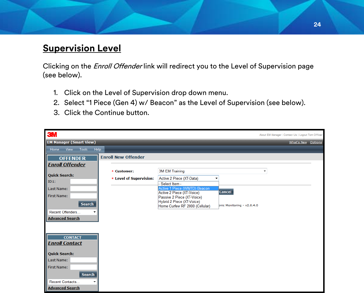 24  Supervision Level  Clicking on the Enroll Offender link will redirect you to the Level of Supervision page (see below).   1. Click on the Level of Supervision drop down menu. 2. Select “1 Piece (Gen 4) w/ Beacon” as the Level of Supervision (see below). 3. Click the Continue button.                   