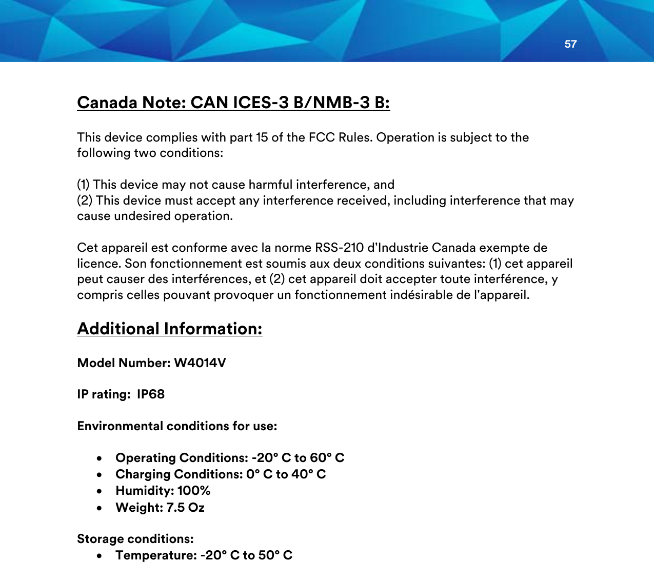 57   Canada Note: CAN ICES-3 B/NMB-3 B:  This device complies with part 15 of the FCC Rules. Operation is subject to the following two conditions:  (1) This device may not cause harmful interference, and (2) This device must accept any interference received, including interference that may cause undesired operation.  Cet appareil est conforme avec la norme RSS-210 d&apos;Industrie Canada exempte de licence. Son fonctionnement est soumis aux deux conditions suivantes: (1) cet appareil peut causer des interférences, et (2) cet appareil doit accepter toute interférence, y compris celles pouvant provoquer un fonctionnement indésirable de l&apos;appareil.  Additional Information:  Model Number: W4014V  IP rating:  IP68  Environmental conditions for use:   • Operating Conditions: -20° C to 60° C • Charging Conditions: 0° C to 40° C • Humidity: 100% • Weight: 7.5 Oz  Storage conditions: • Temperature: -20° C to 50° C     