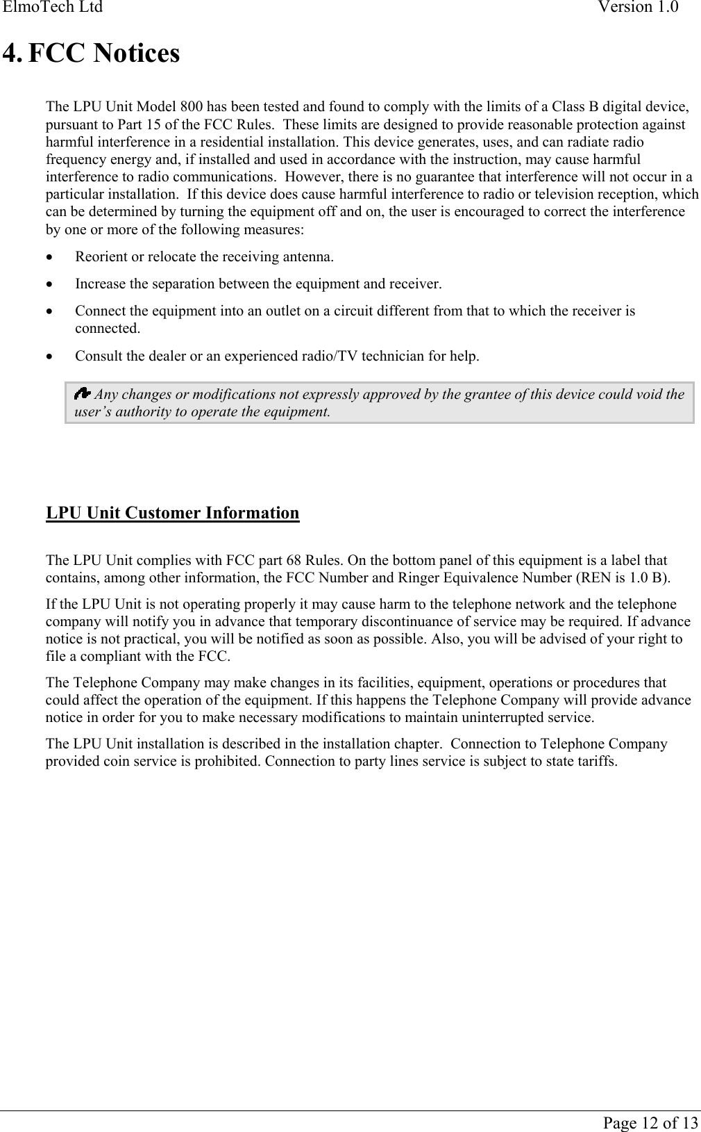 ElmoTech Ltd    Version 1.0  4. FCC Notices  The LPU Unit Model 800 has been tested and found to comply with the limits of a Class B digital device, pursuant to Part 15 of the FCC Rules.  These limits are designed to provide reasonable protection against harmful interference in a residential installation. This device generates, uses, and can radiate radio frequency energy and, if installed and used in accordance with the instruction, may cause harmful interference to radio communications.  However, there is no guarantee that interference will not occur in a particular installation.  If this device does cause harmful interference to radio or television reception, which can be determined by turning the equipment off and on, the user is encouraged to correct the interference by one or more of the following measures: •  Reorient or relocate the receiving antenna. •  Increase the separation between the equipment and receiver. •  Connect the equipment into an outlet on a circuit different from that to which the receiver is connected. •  Consult the dealer or an experienced radio/TV technician for help.  Any changes or modifications not expressly approved by the grantee of this device could void the user’s authority to operate the equipment.     LPU Unit Customer Information  The LPU Unit complies with FCC part 68 Rules. On the bottom panel of this equipment is a label that contains, among other information, the FCC Number and Ringer Equivalence Number (REN is 1.0 B). If the LPU Unit is not operating properly it may cause harm to the telephone network and the telephone company will notify you in advance that temporary discontinuance of service may be required. If advance notice is not practical, you will be notified as soon as possible. Also, you will be advised of your right to file a compliant with the FCC. The Telephone Company may make changes in its facilities, equipment, operations or procedures that could affect the operation of the equipment. If this happens the Telephone Company will provide advance notice in order for you to make necessary modifications to maintain uninterrupted service. The LPU Unit installation is described in the installation chapter.  Connection to Telephone Company provided coin service is prohibited. Connection to party lines service is subject to state tariffs.      Page 12 of 13 