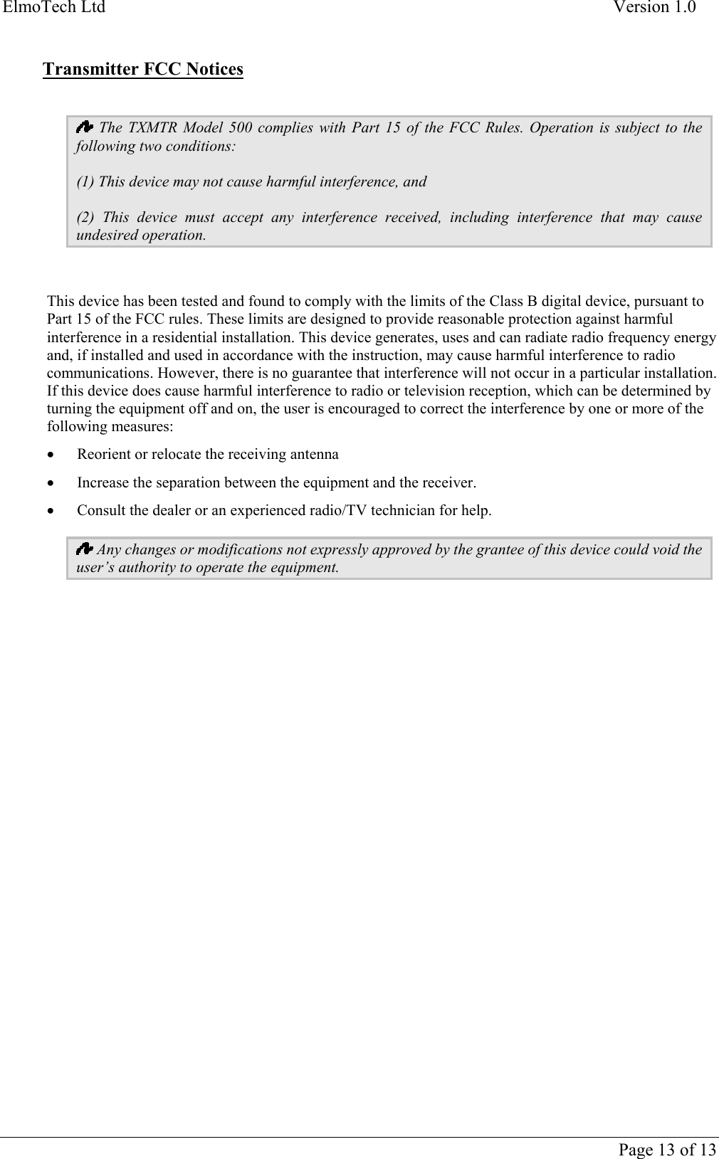 ElmoTech Ltd    Version 1.0   Transmitter FCC Notices   The TXMTR Model 500 complies with Part 15 of the FCC Rules. Operation is subject to the following two conditions: (1) This device may not cause harmful interference, and (2) This device must accept any interference received, including interference that may cause undesired operation.  This device has been tested and found to comply with the limits of the Class B digital device, pursuant to Part 15 of the FCC rules. These limits are designed to provide reasonable protection against harmful interference in a residential installation. This device generates, uses and can radiate radio frequency energy and, if installed and used in accordance with the instruction, may cause harmful interference to radio communications. However, there is no guarantee that interference will not occur in a particular installation. If this device does cause harmful interference to radio or television reception, which can be determined by turning the equipment off and on, the user is encouraged to correct the interference by one or more of the following measures: •  Reorient or relocate the receiving antenna •  Increase the separation between the equipment and the receiver. •  Consult the dealer or an experienced radio/TV technician for help.  Any changes or modifications not expressly approved by the grantee of this device could void the user’s authority to operate the equipment.        Page 13 of 13 