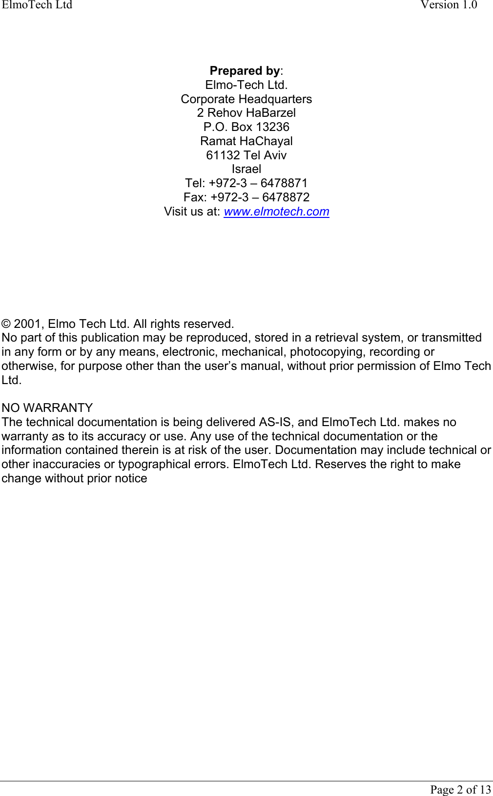 ElmoTech Ltd    Version 1.0     Prepared by: Elmo-Tech Ltd. Corporate Headquarters 2 Rehov HaBarzel P.O. Box 13236 Ramat HaChayal 61132 Tel Aviv Israel Tel: +972-3 – 6478871 Fax: +972-3 – 6478872 Visit us at: www.elmotech.com        © 2001, Elmo Tech Ltd. All rights reserved. No part of this publication may be reproduced, stored in a retrieval system, or transmitted in any form or by any means, electronic, mechanical, photocopying, recording or otherwise, for purpose other than the user’s manual, without prior permission of Elmo Tech Ltd.   NO WARRANTY The technical documentation is being delivered AS-IS, and ElmoTech Ltd. makes no warranty as to its accuracy or use. Any use of the technical documentation or the information contained therein is at risk of the user. Documentation may include technical or other inaccuracies or typographical errors. ElmoTech Ltd. Reserves the right to make change without prior notice     Page 2 of 13   