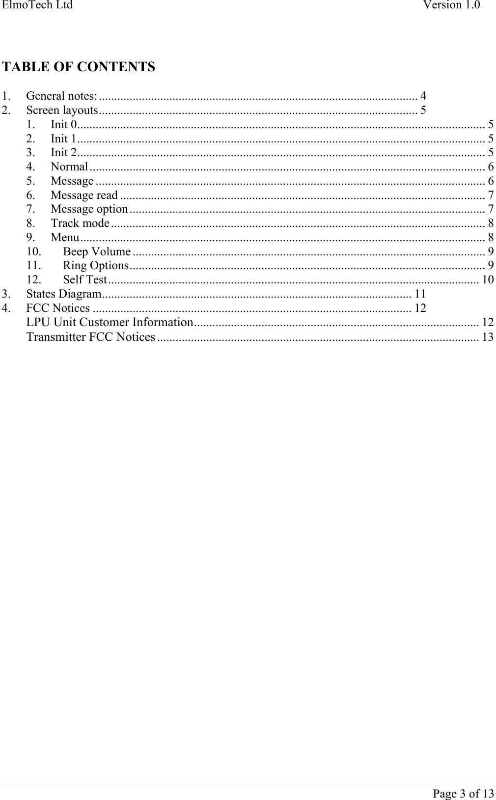 ElmoTech Ltd    Version 1.0    TABLE OF CONTENTS  1. General notes:........................................................................................................ 4 2. Screen layouts........................................................................................................ 5 1. Init 0..................................................................................................................................... 5 2. Init 1..................................................................................................................................... 5 3. Init 2..................................................................................................................................... 5 4. Normal................................................................................................................................. 6 5. Message ............................................................................................................................... 6 6. Message read ....................................................................................................................... 7 7. Message option.................................................................................................................... 7 8. Track mode.......................................................................................................................... 8 9. Menu.................................................................................................................................... 8 10. Beep Volume ................................................................................................................... 9 11. Ring Options.................................................................................................................... 9 12. Self Test......................................................................................................................... 10 3. States Diagram..................................................................................................... 11 4. FCC Notices ........................................................................................................ 12 LPU Unit Customer Information............................................................................................. 12 Transmitter FCC Notices ......................................................................................................... 13      Page 3 of 13   