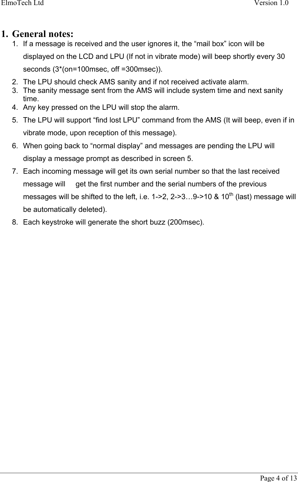 ElmoTech Ltd    Version 1.0   1. General notes: 1.  If a message is received and the user ignores it, the “mail box” icon will be displayed on the LCD and LPU (If not in vibrate mode) will beep shortly every 30 seconds (3*(on=100msec, off =300msec)). 2.  The LPU should check AMS sanity and if not received activate alarm. 3.  The sanity message sent from the AMS will include system time and next sanity time. 4.  Any key pressed on the LPU will stop the alarm. 5.  The LPU will support “find lost LPU” command from the AMS (It will beep, even if in vibrate mode, upon reception of this message). 6.  When going back to “normal display” and messages are pending the LPU will display a message prompt as described in screen 5. 7.  Each incoming message will get its own serial number so that the last received message will     get the first number and the serial numbers of the previous messages will be shifted to the left, i.e. 1-&gt;2, 2-&gt;3…9-&gt;10 &amp; 10th (last) message will be automatically deleted). 8.  Each keystroke will generate the short buzz (200msec).      Page 4 of 13 