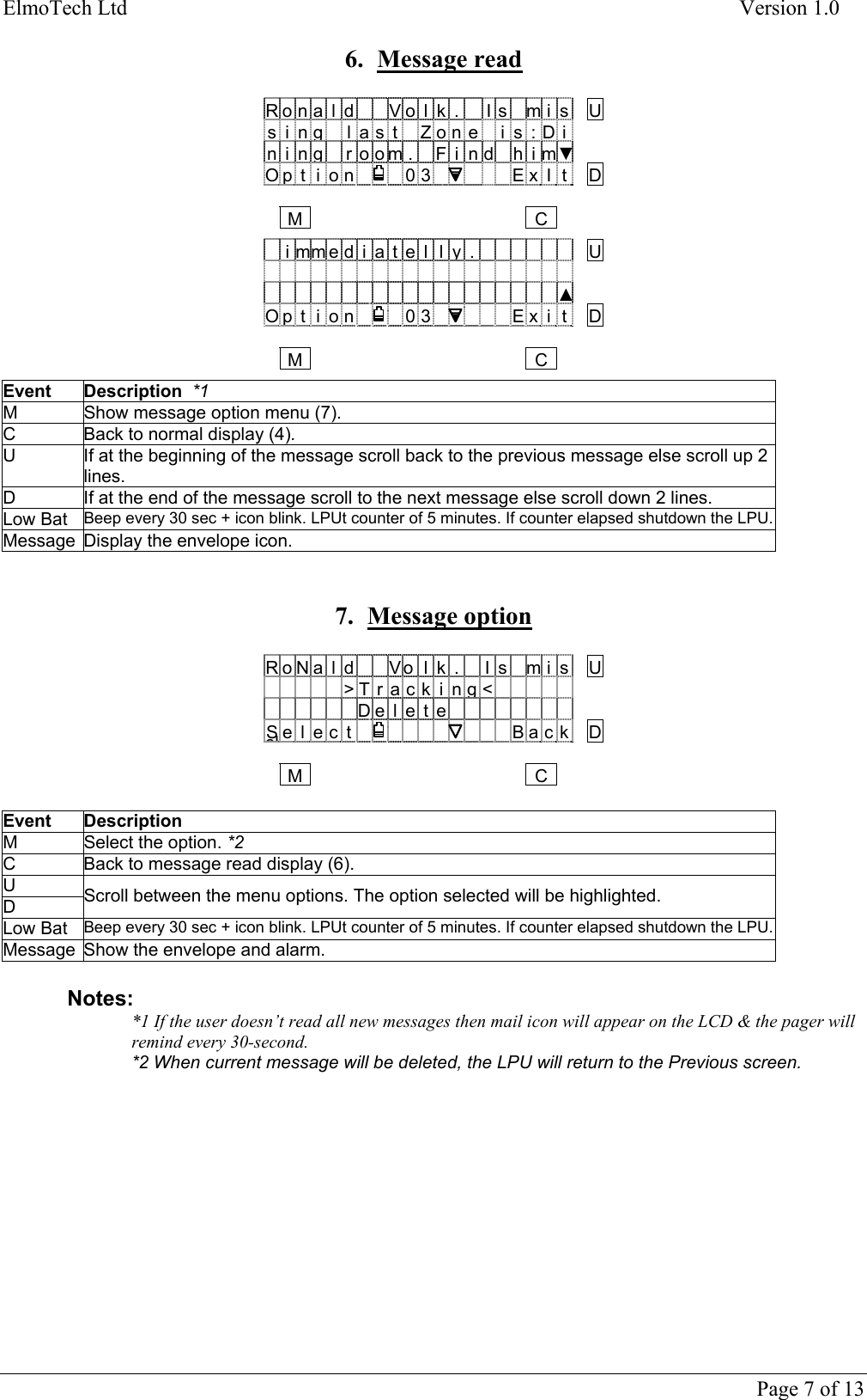ElmoTech Ltd    Version 1.0  6. Message read  R o n a l d V o l k . I s m i s Us i nglast Zone is:Din i ngroom. Fi nd him▼O p t i o n 0 3 E x I t D   MC  i mm e d i a t e l ly.U    ▲O p t i o n 0 3 E x i t D   MC Event Description  *1 M  Show message option menu (7). C  Back to normal display (4).  U  If at the beginning of the message scroll back to the previous message else scroll up 2 lines. D  If at the end of the message scroll to the next message else scroll down 2 lines. Low Bat  Beep every 30 sec + icon blink. LPUt counter of 5 minutes. If counter elapsed shutdown the LPU.Message  Display the envelope icon.   7. Message option  R o N a l d V o l k . I s m i s U   &gt;T r ac k i ng&lt;   De l e t eSelelect  Back D   MC Event Description M  Select the option. *2 C  Back to message read display (6).  U D  Scroll between the menu options. The option selected will be highlighted. Low Bat  Beep every 30 sec + icon blink. LPUt counter of 5 minutes. If counter elapsed shutdown the LPU.Message  Show the envelope and alarm.   Notes: *1 If the user doesn’t read all new messages then mail icon will appear on the LCD &amp; the pager will remind every 30-second.   *2 When current message will be deleted, the LPU will return to the Previous screen.            Page 7 of 13 