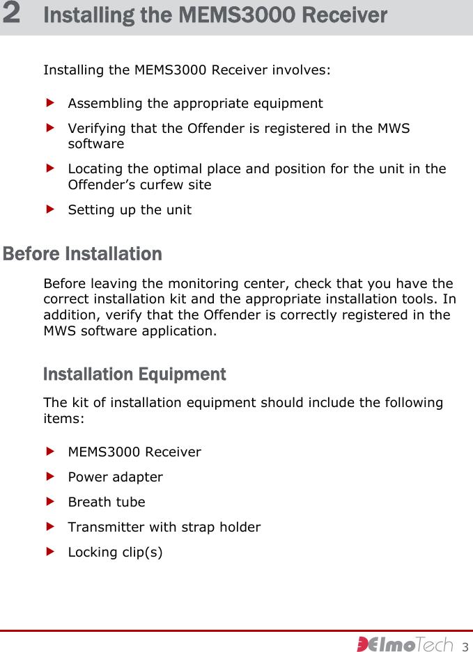     3 2  Installing the MEMS3000 Receiver Installing the MEMS3000 Receiver involves: f Assembling the appropriate equipment f Verifying that the Offender is registered in the MWS software f Locating the optimal place and position for the unit in the Offender’s curfew site f Setting up the unit Before Installation Before leaving the monitoring center, check that you have the correct installation kit and the appropriate installation tools. In addition, verify that the Offender is correctly registered in the MWS software application. Installation Equipment The kit of installation equipment should include the following items: f MEMS3000 Receiver f Power adapter f Breath tube f Transmitter with strap holder f Locking clip(s) 