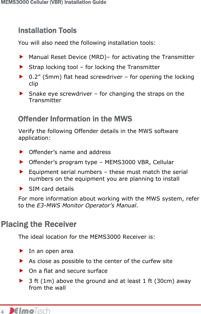 MEMS3000 Cellular (VBR) Installation Guide   4     Installation Tools You will also need the following installation tools: f Manual Reset Device (MRD)– for activating the Transmitter f Strap locking tool – for locking the Transmitter  f 0.2” (5mm) flat head screwdriver – for opening the locking clip f Snake eye screwdriver – for changing the straps on the Transmitter Offender Information in the MWS Verify the following Offender details in the MWS software application: f Offender’s name and address f Offender’s program type – MEMS3000 VBR, Cellular f Equipment serial numbers – these must match the serial numbers on the equipment you are planning to install f SIM card details For more information about working with the MWS system, refer to the E3-MWS Monitor Operator’s Manual. Placing the Receiver The ideal location for the MEMS3000 Receiver is: f In an open area f As close as possible to the center of the curfew site f On a flat and secure surface f 3 ft (1m) above the ground and at least 1 ft (30cm) away from the wall 