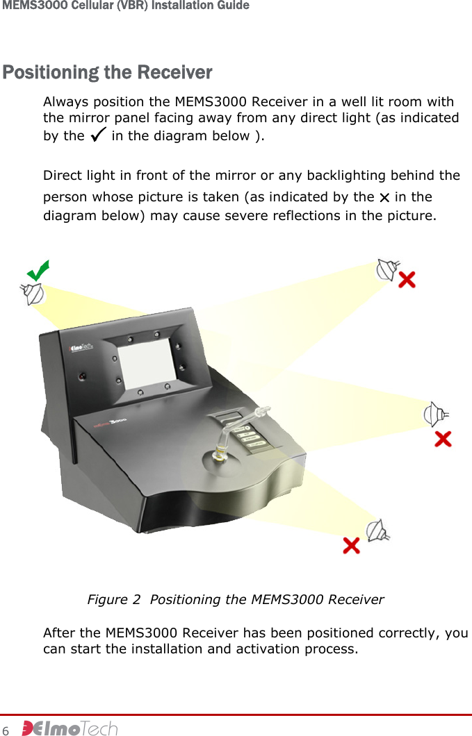 MEMS3000 Cellular (VBR) Installation Guide   6     Positioning the Receiver Always position the MEMS3000 Receiver in a well lit room with the mirror panel facing away from any direct light (as indicated by the 3 in the diagram below ).  Direct light in front of the mirror or any backlighting behind the person whose picture is taken (as indicated by the × in the diagram below) may cause severe reflections in the picture.  Figure 2  Positioning the MEMS3000 Receiver After the MEMS3000 Receiver has been positioned correctly, you can start the installation and activation process. 