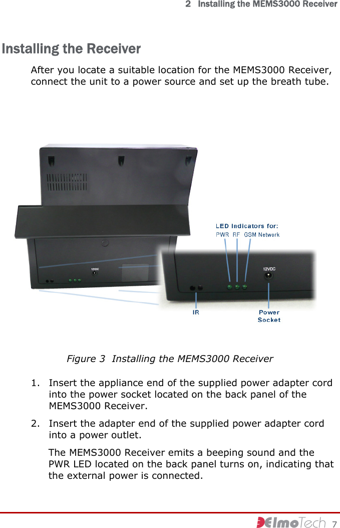   2   Installing the MEMS3000 Receiver     7 Installing the Receiver After you locate a suitable location for the MEMS3000 Receiver, connect the unit to a power source and set up the breath tube.  Figure 3  Installing the MEMS3000 Receiver 1. Insert the appliance end of the supplied power adapter cord into the power socket located on the back panel of the MEMS3000 Receiver. 2. Insert the adapter end of the supplied power adapter cord into a power outlet. The MEMS3000 Receiver emits a beeping sound and the PWR LED located on the back panel turns on, indicating that the external power is connected. 