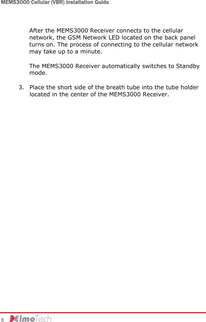 MEMS3000 Cellular (VBR) Installation Guide   8     After the MEMS3000 Receiver connects to the cellular network, the GSM Network LED located on the back panel turns on. The process of connecting to the cellular network may take up to a minute. The MEMS3000 Receiver automatically switches to Standby mode. 3. Place the short side of the breath tube into the tube holder located in the center of the MEMS3000 Receiver.