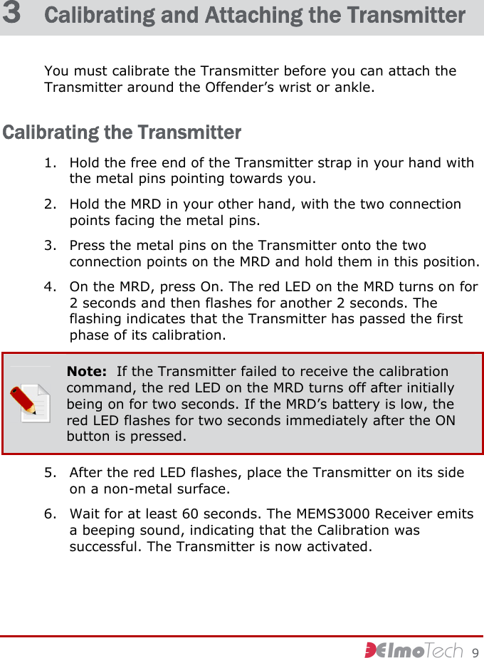     9 3  Calibrating and Attaching the Transmitter You must calibrate the Transmitter before you can attach the Transmitter around the Offender’s wrist or ankle. Calibrating the Transmitter 1. Hold the free end of the Transmitter strap in your hand with the metal pins pointing towards you. 2. Hold the MRD in your other hand, with the two connection points facing the metal pins. 3. Press the metal pins on the Transmitter onto the two connection points on the MRD and hold them in this position. 4. On the MRD, press On. The red LED on the MRD turns on for 2 seconds and then flashes for another 2 seconds. The flashing indicates that the Transmitter has passed the first phase of its calibration.  Note:  If the Transmitter failed to receive the calibration command, the red LED on the MRD turns off after initially being on for two seconds. If the MRD’s battery is low, the red LED flashes for two seconds immediately after the ON button is pressed. 5. After the red LED flashes, place the Transmitter on its side on a non-metal surface. 6. Wait for at least 60 seconds. The MEMS3000 Receiver emits a beeping sound, indicating that the Calibration was successful. The Transmitter is now activated. 