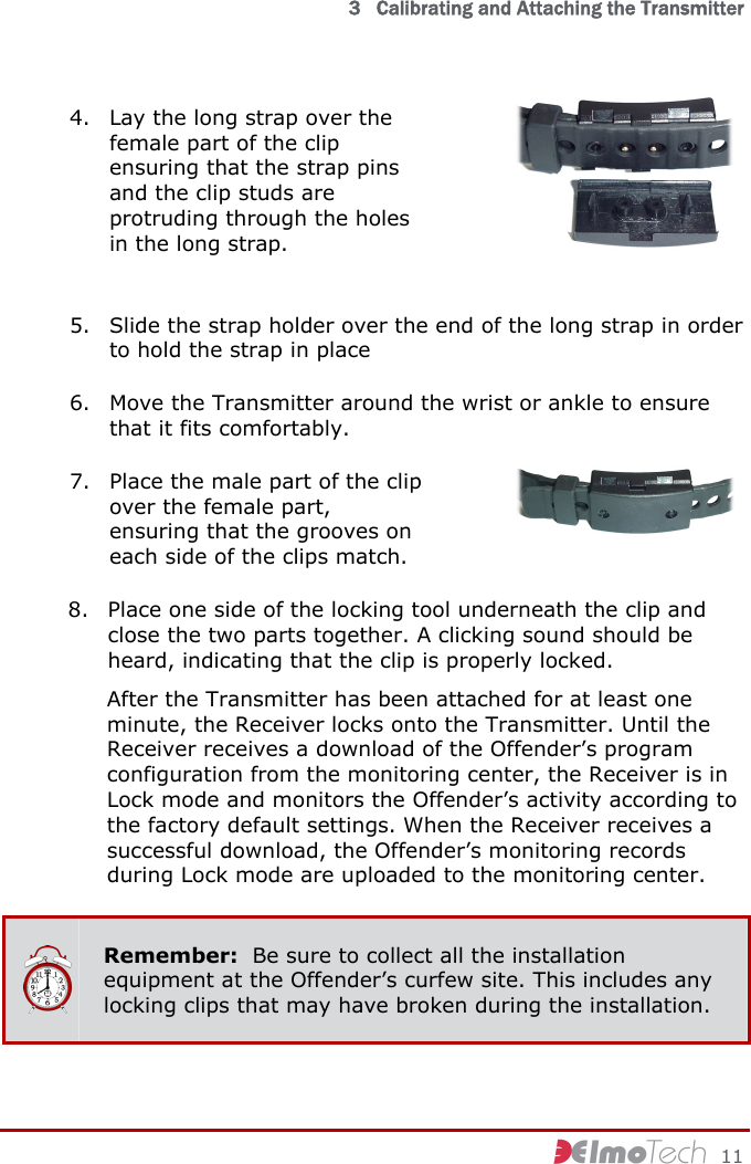   3   Calibrating and Attaching the Transmitter     11 4. Lay the long strap over the female part of the clip ensuring that the strap pins and the clip studs are protruding through the holes in the long strap.   5. Slide the strap holder over the end of the long strap in order to hold the strap in place 6. Move the Transmitter around the wrist or ankle to ensure that it fits comfortably. 7. Place the male part of the clip over the female part, ensuring that the grooves on each side of the clips match.  8. Place one side of the locking tool underneath the clip and close the two parts together. A clicking sound should be heard, indicating that the clip is properly locked. After the Transmitter has been attached for at least one minute, the Receiver locks onto the Transmitter. Until the Receiver receives a download of the Offender’s program configuration from the monitoring center, the Receiver is in Lock mode and monitors the Offender’s activity according to the factory default settings. When the Receiver receives a successful download, the Offender’s monitoring records during Lock mode are uploaded to the monitoring center.  Remember:  Be sure to collect all the installation equipment at the Offender’s curfew site. This includes any locking clips that may have broken during the installation. 