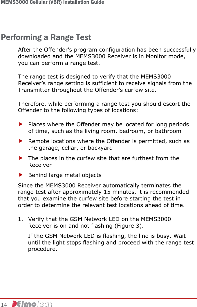 MEMS3000 Cellular (VBR) Installation Guide   14     Performing a Range Test After the Offender’s program configuration has been successfully downloaded and the MEMS3000 Receiver is in Monitor mode, you can perform a range test. The range test is designed to verify that the MEMS3000 Receiver’s range setting is sufficient to receive signals from the Transmitter throughout the Offender’s curfew site. Therefore, while performing a range test you should escort the Offender to the following types of locations: f Places where the Offender may be located for long periods of time, such as the living room, bedroom, or bathroom f Remote locations where the Offender is permitted, such as the garage, cellar, or backyard f The places in the curfew site that are furthest from the Receiver f Behind large metal objects Since the MEMS3000 Receiver automatically terminates the range test after approximately 15 minutes, it is recommended that you examine the curfew site before starting the test in order to determine the relevant test locations ahead of time. 1. Verify that the GSM Network LED on the MEMS3000 Receiver is on and not flashing (Figure 3). If the GSM Network LED is flashing, the line is busy. Wait until the light stops flashing and proceed with the range test procedure. 