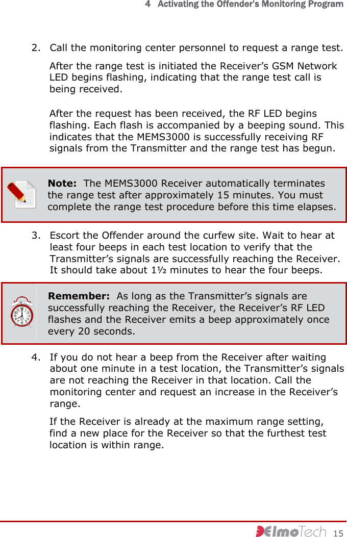   4   Activating the Offender’s Monitoring Program     15 2. Call the monitoring center personnel to request a range test. After the range test is initiated the Receiver’s GSM Network LED begins flashing, indicating that the range test call is being received. After the request has been received, the RF LED begins flashing. Each flash is accompanied by a beeping sound. This indicates that the MEMS3000 is successfully receiving RF signals from the Transmitter and the range test has begun.  Note:  The MEMS3000 Receiver automatically terminates the range test after approximately 15 minutes. You must complete the range test procedure before this time elapses. 3. Escort the Offender around the curfew site. Wait to hear at least four beeps in each test location to verify that the Transmitter’s signals are successfully reaching the Receiver. It should take about 1½ minutes to hear the four beeps.  Remember:  As long as the Transmitter’s signals are successfully reaching the Receiver, the Receiver’s RF LED flashes and the Receiver emits a beep approximately once every 20 seconds. 4. If you do not hear a beep from the Receiver after waiting about one minute in a test location, the Transmitter’s signals are not reaching the Receiver in that location. Call the monitoring center and request an increase in the Receiver’s range. If the Receiver is already at the maximum range setting, find a new place for the Receiver so that the furthest test location is within range. 