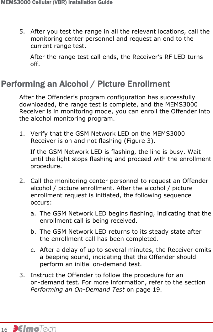 MEMS3000 Cellular (VBR) Installation Guide   16     5. After you test the range in all the relevant locations, call the monitoring center personnel and request an end to the current range test. After the range test call ends, the Receiver’s RF LED turns off. Performing an Alcohol / Picture Enrollment After the Offender’s program configuration has successfully downloaded, the range test is complete, and the MEMS3000 Receiver is in monitoring mode, you can enroll the Offender into the alcohol monitoring program. 1. Verify that the GSM Network LED on the MEMS3000 Receiver is on and not flashing (Figure 3). If the GSM Network LED is flashing, the line is busy. Wait until the light stops flashing and proceed with the enrollment procedure. 2. Call the monitoring center personnel to request an Offender alcohol / picture enrollment. After the alcohol / picture enrollment request is initiated, the following sequence occurs: a. The GSM Network LED begins flashing, indicating that the enrollment call is being received. b. The GSM Network LED returns to its steady state after the enrollment call has been completed. c. After a delay of up to several minutes, the Receiver emits a beeping sound, indicating that the Offender should perform an initial on-demand test. 3. Instruct the Offender to follow the procedure for an on-demand test. For more information, refer to the section Performing an On-Demand Test on page 19. 