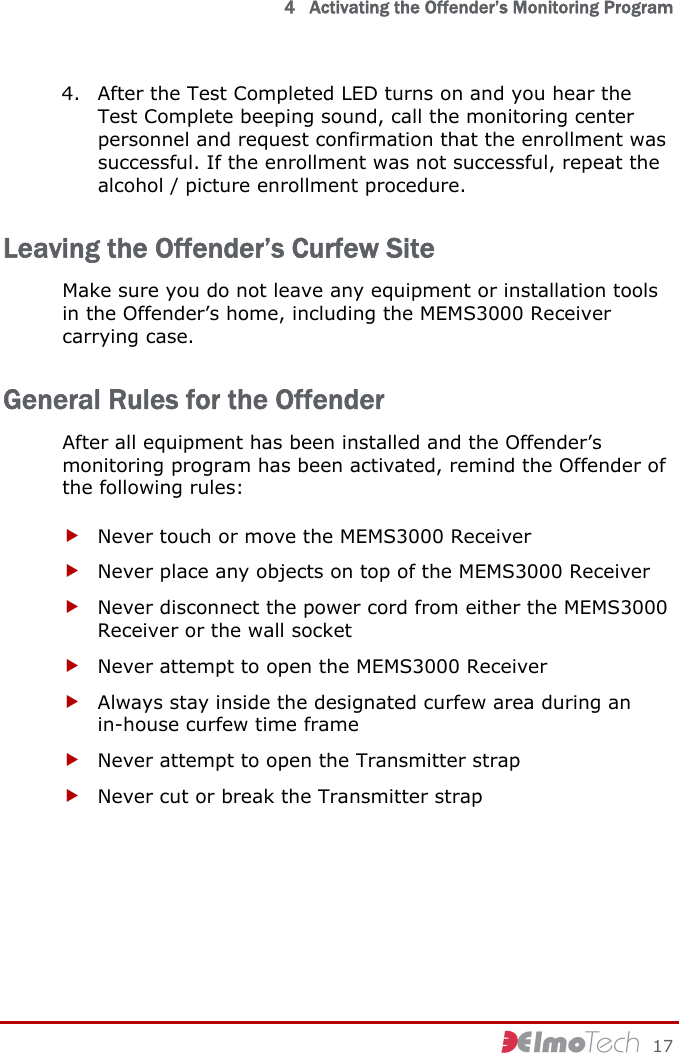   4   Activating the Offender’s Monitoring Program     17 4. After the Test Completed LED turns on and you hear the Test Complete beeping sound, call the monitoring center personnel and request confirmation that the enrollment was successful. If the enrollment was not successful, repeat the alcohol / picture enrollment procedure. Leaving the Offender’s Curfew Site Make sure you do not leave any equipment or installation tools in the Offender’s home, including the MEMS3000 Receiver carrying case. General Rules for the Offender After all equipment has been installed and the Offender’s monitoring program has been activated, remind the Offender of the following rules: f Never touch or move the MEMS3000 Receiver f Never place any objects on top of the MEMS3000 Receiver f Never disconnect the power cord from either the MEMS3000 Receiver or the wall socket f Never attempt to open the MEMS3000 Receiver f Always stay inside the designated curfew area during an in-house curfew time frame f Never attempt to open the Transmitter strap f Never cut or break the Transmitter strap