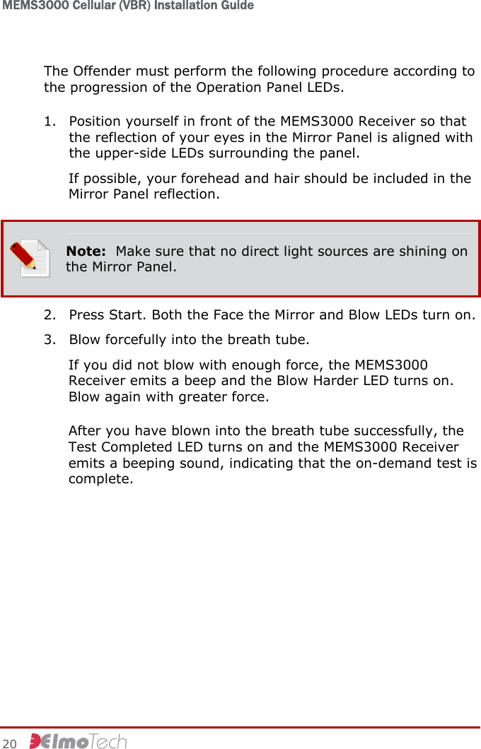 MEMS3000 Cellular (VBR) Installation Guide   20     The Offender must perform the following procedure according to the progression of the Operation Panel LEDs. 1. Position yourself in front of the MEMS3000 Receiver so that the reflection of your eyes in the Mirror Panel is aligned with the upper-side LEDs surrounding the panel. If possible, your forehead and hair should be included in the Mirror Panel reflection.  Note:  Make sure that no direct light sources are shining on the Mirror Panel. 2. Press Start. Both the Face the Mirror and Blow LEDs turn on. 3. Blow forcefully into the breath tube. If you did not blow with enough force, the MEMS3000 Receiver emits a beep and the Blow Harder LED turns on. Blow again with greater force. After you have blown into the breath tube successfully, the Test Completed LED turns on and the MEMS3000 Receiver emits a beeping sound, indicating that the on-demand test is complete. 