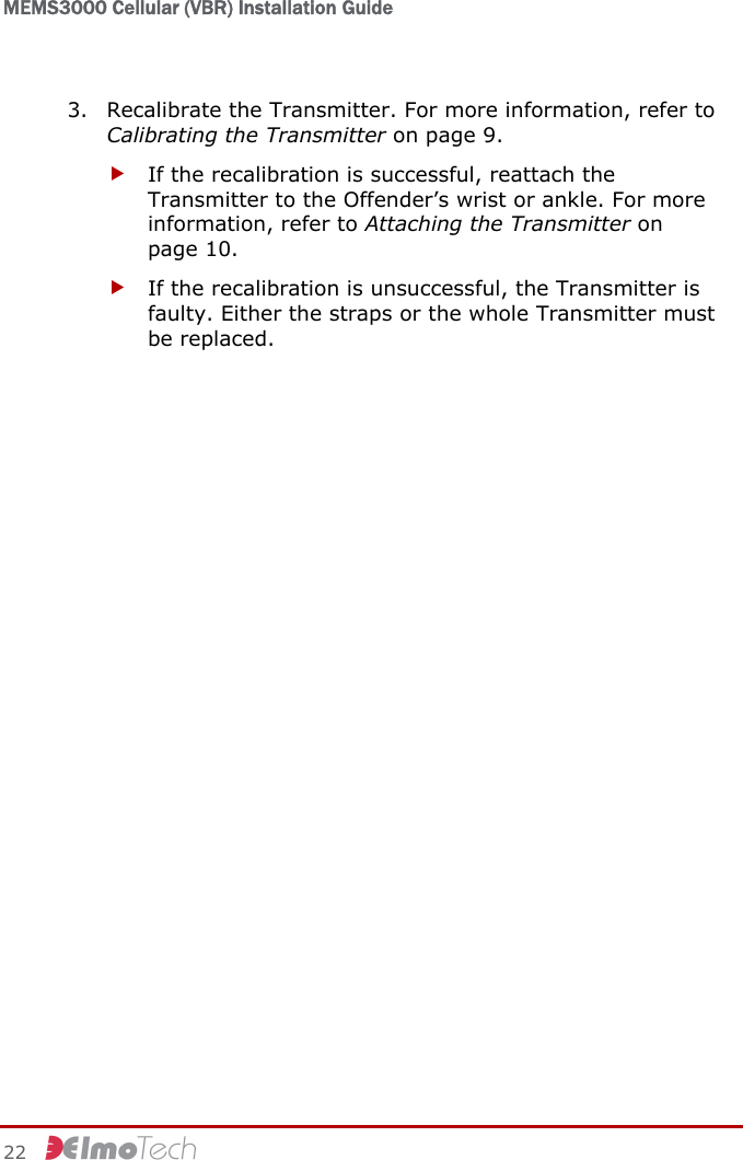 MEMS3000 Cellular (VBR) Installation Guide   22     3. Recalibrate the Transmitter. For more information, refer to Calibrating the Transmitter on page 9. f If the recalibration is successful, reattach the Transmitter to the Offender’s wrist or ankle. For more information, refer to Attaching the Transmitter on page 10. f If the recalibration is unsuccessful, the Transmitter is faulty. Either the straps or the whole Transmitter must be replaced.  