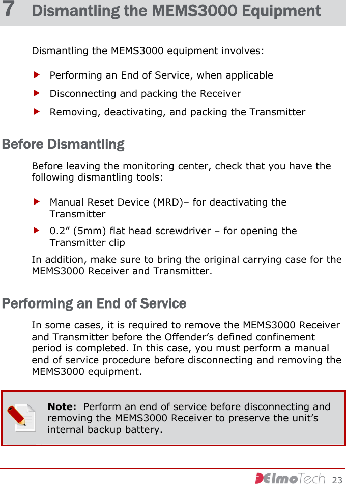     23 7  Dismantling the MEMS3000 Equipment Dismantling the MEMS3000 equipment involves: f Performing an End of Service, when applicable f Disconnecting and packing the Receiver f Removing, deactivating, and packing the Transmitter Before Dismantling Before leaving the monitoring center, check that you have the following dismantling tools: f Manual Reset Device (MRD)– for deactivating the Transmitter f 0.2” (5mm) flat head screwdriver – for opening the Transmitter clip In addition, make sure to bring the original carrying case for the MEMS3000 Receiver and Transmitter. Performing an End of Service In some cases, it is required to remove the MEMS3000 Receiver and Transmitter before the Offender’s defined confinement period is completed. In this case, you must perform a manual end of service procedure before disconnecting and removing the MEMS3000 equipment.  Note:  Perform an end of service before disconnecting and removing the MEMS3000 Receiver to preserve the unit’s internal backup battery. 