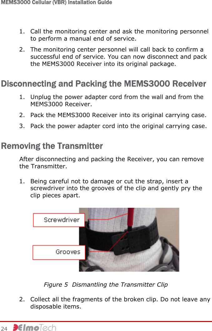 MEMS3000 Cellular (VBR) Installation Guide   24     1. Call the monitoring center and ask the monitoring personnel to perform a manual end of service. 2. The monitoring center personnel will call back to confirm a successful end of service. You can now disconnect and pack the MEMS3000 Receiver into its original package. Disconnecting and Packing the MEMS3000 Receiver 1. Unplug the power adapter cord from the wall and from the MEMS3000 Receiver. 2. Pack the MEMS3000 Receiver into its original carrying case. 3. Pack the power adapter cord into the original carrying case. Removing the Transmitter After disconnecting and packing the Receiver, you can remove the Transmitter. 1. Being careful not to damage or cut the strap, insert a screwdriver into the grooves of the clip and gently pry the clip pieces apart.   Figure 5  Dismantling the Transmitter Clip 2. Collect all the fragments of the broken clip. Do not leave any disposable items. 