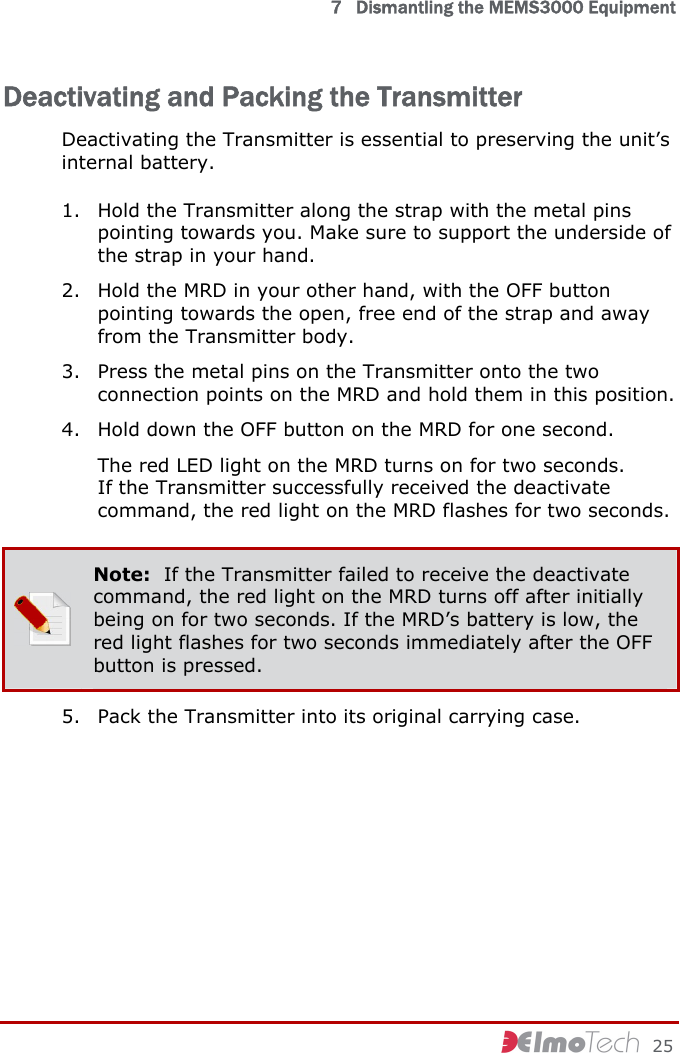  7   Dismantling the MEMS3000 Equipment     25 Deactivating and Packing the Transmitter Deactivating the Transmitter is essential to preserving the unit’s internal battery. 1. Hold the Transmitter along the strap with the metal pins pointing towards you. Make sure to support the underside of the strap in your hand. 2. Hold the MRD in your other hand, with the OFF button pointing towards the open, free end of the strap and away from the Transmitter body. 3. Press the metal pins on the Transmitter onto the two connection points on the MRD and hold them in this position. 4. Hold down the OFF button on the MRD for one second. The red LED light on the MRD turns on for two seconds. If the Transmitter successfully received the deactivate command, the red light on the MRD flashes for two seconds.  Note:  If the Transmitter failed to receive the deactivate command, the red light on the MRD turns off after initially being on for two seconds. If the MRD’s battery is low, the red light flashes for two seconds immediately after the OFF button is pressed. 5. Pack the Transmitter into its original carrying case.