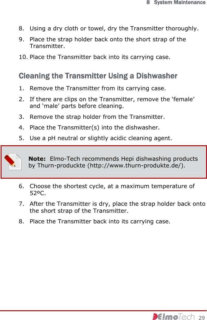  8   System Maintenance     29 8. Using a dry cloth or towel, dry the Transmitter thoroughly. 9. Place the strap holder back onto the short strap of the Transmitter. 10. Place the Transmitter back into its carrying case. Cleaning the Transmitter Using a Dishwasher 1. Remove the Transmitter from its carrying case. 2. If there are clips on the Transmitter, remove the ‘female’ and ‘male’ parts before cleaning. 3. Remove the strap holder from the Transmitter. 4. Place the Transmitter(s) into the dishwasher. 5. Use a pH neutral or slightly acidic cleaning agent.  Note:  Elmo-Tech recommends Hepi dishwashing products by Thurn-produckte (http://www.thurn-produkte.de/). 6. Choose the shortest cycle, at a maximum temperature of 52ºC. 7. After the Transmitter is dry, place the strap holder back onto the short strap of the Transmitter. 8. Place the Transmitter back into its carrying case. 