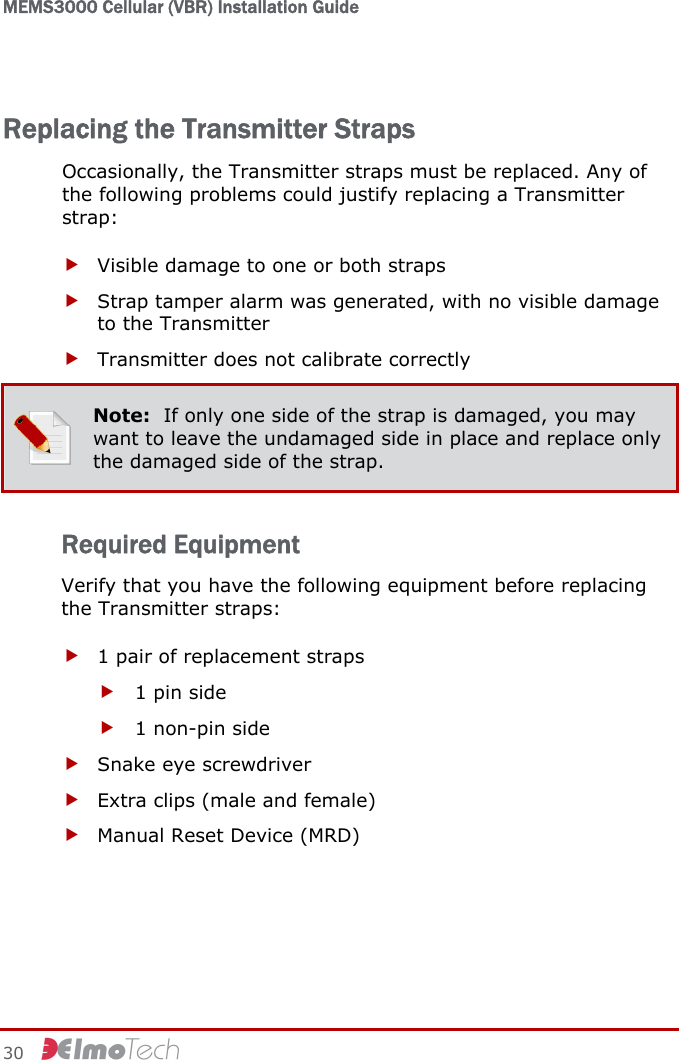 MEMS3000 Cellular (VBR) Installation Guide   30     Replacing the Transmitter Straps Occasionally, the Transmitter straps must be replaced. Any of the following problems could justify replacing a Transmitter strap: f Visible damage to one or both straps f Strap tamper alarm was generated, with no visible damage to the Transmitter f Transmitter does not calibrate correctly  Note:  If only one side of the strap is damaged, you may want to leave the undamaged side in place and replace only the damaged side of the strap. Required Equipment Verify that you have the following equipment before replacing the Transmitter straps: f 1 pair of replacement straps f 1 pin side f 1 non-pin side f Snake eye screwdriver f Extra clips (male and female) f Manual Reset Device (MRD) 