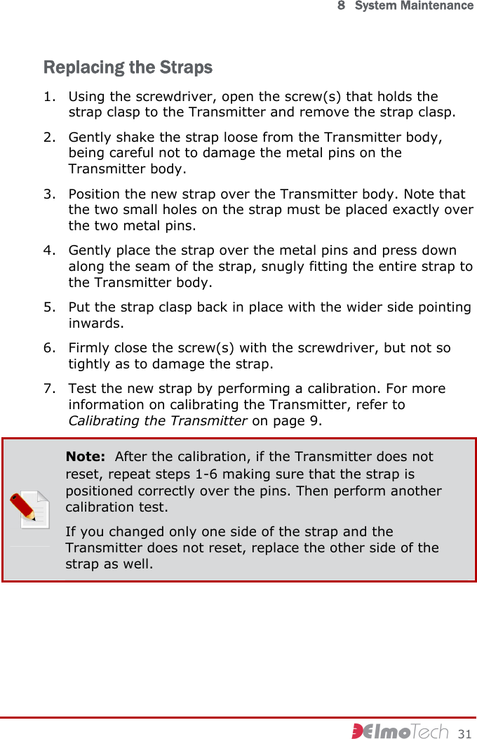  8   System Maintenance     31 Replacing the Straps 1. Using the screwdriver, open the screw(s) that holds the strap clasp to the Transmitter and remove the strap clasp. 2. Gently shake the strap loose from the Transmitter body, being careful not to damage the metal pins on the Transmitter body.  3. Position the new strap over the Transmitter body. Note that the two small holes on the strap must be placed exactly over the two metal pins. 4. Gently place the strap over the metal pins and press down along the seam of the strap, snugly fitting the entire strap to the Transmitter body. 5. Put the strap clasp back in place with the wider side pointing inwards. 6. Firmly close the screw(s) with the screwdriver, but not so tightly as to damage the strap. 7. Test the new strap by performing a calibration. For more information on calibrating the Transmitter, refer to Calibrating the Transmitter on page 9.  Note:  After the calibration, if the Transmitter does not reset, repeat steps  1- 6 making sure that the strap is positioned correctly over the pins. Then perform another calibration test. If you changed only one side of the strap and the Transmitter does not reset, replace the other side of the strap as well.  