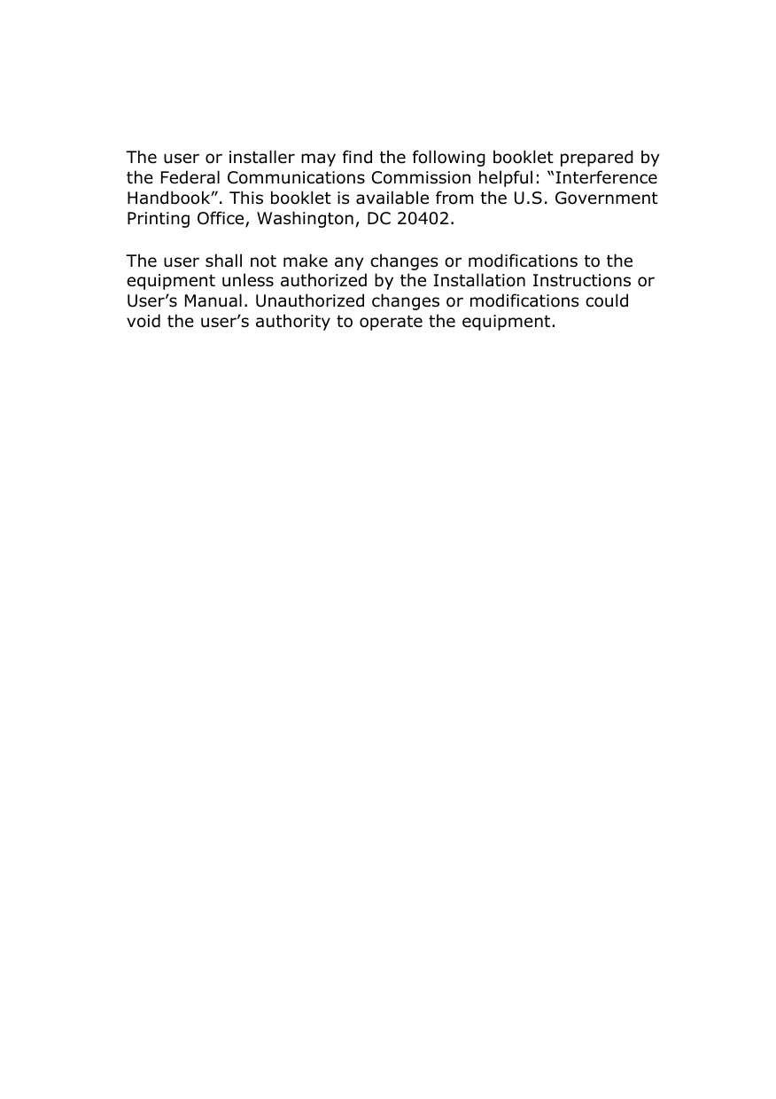     The user or installer may find the following booklet prepared by the Federal Communications Commission helpful: “Interference Handbook”. This booklet is available from the U.S. Government Printing Office, Washington, DC 20402. The user shall not make any changes or modifications to the equipment unless authorized by the Installation Instructions or User’s Manual. Unauthorized changes or modifications could void the user’s authority to operate the equipment. 