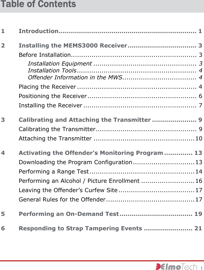     i Table of Contents 1 Introduction.................................................................... 1 2 Installing the MEMS3000 Receiver.................................. 3 Before Installation............................................................. 3 Installation Equipment .................................................. 3 Installation Tools.......................................................... 4 Offender Information in the MWS.................................... 4 Placing the Receiver .......................................................... 4 Positioning the Receiver..................................................... 6 Installing the Receiver ....................................................... 7 3 Calibrating and Attaching the Transmitter ...................... 9 Calibrating the Transmitter................................................. 9 Attaching the Transmitter .................................................10 4 Activating the Offender’s Monitoring Program .............. 13 Downloading the Program Configuration..............................13 Performing a Range Test...................................................14 Performing an Alcohol / Picture Enrollment ..........................16 Leaving the Offender’s Curfew Site .....................................17 General Rules for the Offender...........................................17 5 Performing an On-Demand Test .................................... 19 6 Responding to Strap Tampering Events ........................ 21 