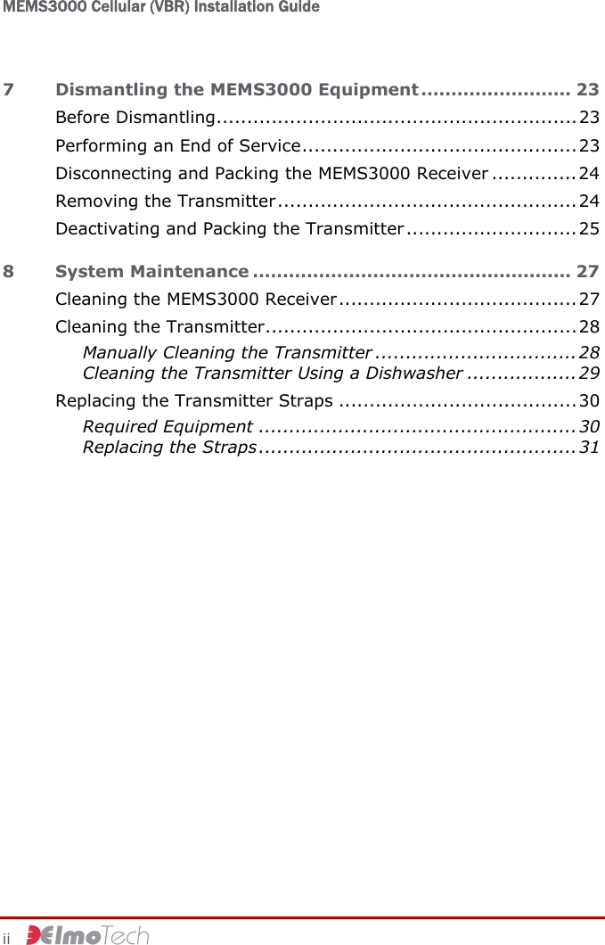 MEMS3000 Cellular (VBR) Installation Guide   ii     7 Dismantling the MEMS3000 Equipment ......................... 23 Before Dismantling...........................................................23 Performing an End of Service.............................................23 Disconnecting and Packing the MEMS3000 Receiver ..............24 Removing the Transmitter.................................................24 Deactivating and Packing the Transmitter............................ 25 8 System Maintenance ..................................................... 27 Cleaning the MEMS3000 Receiver.......................................27 Cleaning the Transmitter...................................................28 Manually Cleaning the Transmitter .................................28 Cleaning the Transmitter Using a Dishwasher ..................29 Replacing the Transmitter Straps .......................................30 Required Equipment .................................................... 30 Replacing the Straps.................................................... 31  