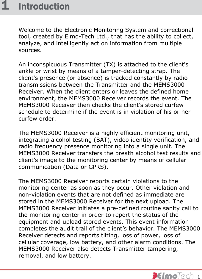     1 1  Introduction Welcome to the Electronic Monitoring System and correctional tool, created by Elmo-Tech Ltd., that has the ability to collect, analyze, and intelligently act on information from multiple sources. An inconspicuous Transmitter (TX) is attached to the client&apos;s ankle or wrist by means of a tamper-detecting strap. The client&apos;s presence (or absence) is tracked constantly by radio transmissions between the Transmitter and the MEMS3000 Receiver. When the client enters or leaves the defined home environment, the MEMS3000 Receiver records the event. The MEMS3000 Receiver then checks the client’s stored curfew schedule to determine if the event is in violation of his or her curfew order. The MEMS3000 Receiver is a highly efficient monitoring unit, integrating alcohol testing (BAT), video identity verification, and radio frequency presence monitoring into a single unit. The MEMS3000 Receiver transfers the breath alcohol test results and client’s image to the monitoring center by means of cellular communication (Data or GPRS). The MEMS3000 Receiver reports certain violations to the monitoring center as soon as they occur. Other violation and non-violation events that are not defined as immediate are stored in the MEMS3000 Receiver for the next upload. The MEMS3000 Receiver initiates a pre-defined routine sanity call to the monitoring center in order to report the status of the equipment and upload stored events. This event information completes the audit trail of the client’s behavior. The MEMS3000 Receiver detects and reports tilting, loss of power, loss of cellular coverage, low battery, and other alarm conditions. The MEMS3000 Receiver also detects Transmitter tampering, removal, and low battery. 