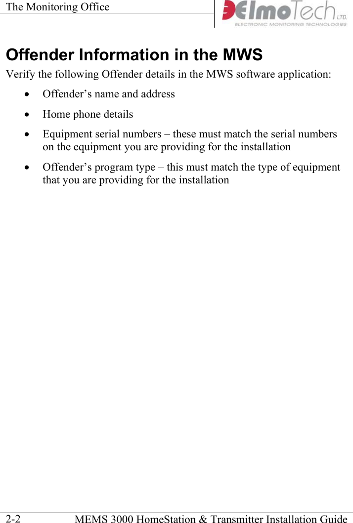 The Monitoring Office      MEMS 3000 HomeStation &amp; Transmitter Installation Guide  2-2Offender Information in the MWS Verify the following Offender details in the MWS software application: •  Offender’s name and address •  Home phone details  •  Equipment serial numbers – these must match the serial numbers on the equipment you are providing for the installation •  Offender’s program type – this must match the type of equipment that you are providing for the installation  