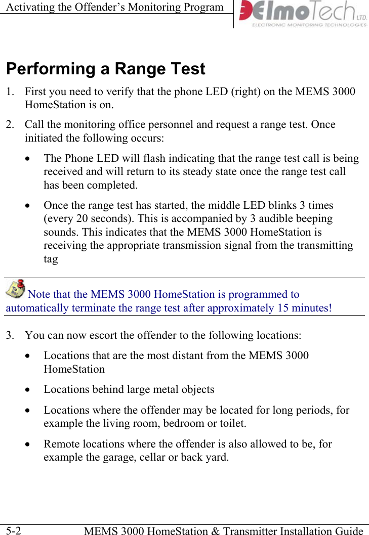 Activating the Offender’s Monitoring Program      MEMS 3000 HomeStation &amp; Transmitter Installation Guide  5-2Performing a Range Test 1.  First you need to verify that the phone LED (right) on the MEMS 3000 HomeStation is on. 2.  Call the monitoring office personnel and request a range test. Once initiated the following occurs: •  The Phone LED will flash indicating that the range test call is being received and will return to its steady state once the range test call has been completed. •  Once the range test has started, the middle LED blinks 3 times (every 20 seconds). This is accompanied by 3 audible beeping sounds. This indicates that the MEMS 3000 HomeStation is receiving the appropriate transmission signal from the transmitting tag  Note that the MEMS 3000 HomeStation is programmed to automatically terminate the range test after approximately 15 minutes! 3.  You can now escort the offender to the following locations: •  Locations that are the most distant from the MEMS 3000 HomeStation •  Locations behind large metal objects •  Locations where the offender may be located for long periods, for example the living room, bedroom or toilet. •  Remote locations where the offender is also allowed to be, for example the garage, cellar or back yard.    