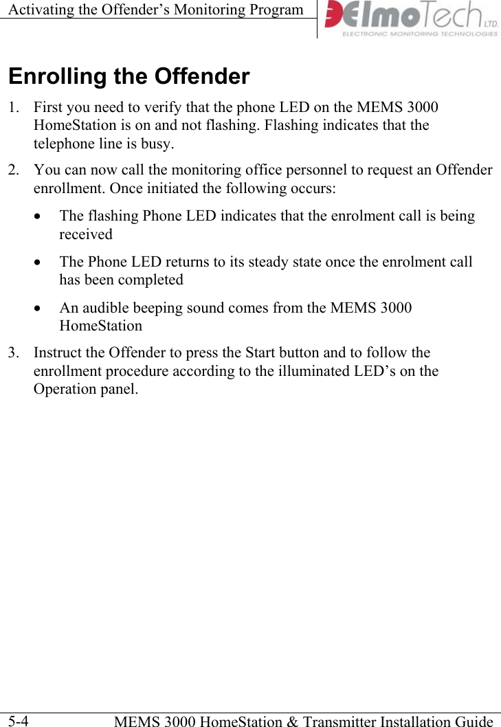 Activating the Offender’s Monitoring Program      MEMS 3000 HomeStation &amp; Transmitter Installation Guide  5-4Enrolling the Offender 1.  First you need to verify that the phone LED on the MEMS 3000 HomeStation is on and not flashing. Flashing indicates that the telephone line is busy. 2.  You can now call the monitoring office personnel to request an Offender enrollment. Once initiated the following occurs: •  The flashing Phone LED indicates that the enrolment call is being received •  The Phone LED returns to its steady state once the enrolment call has been completed •  An audible beeping sound comes from the MEMS 3000 HomeStation 3.  Instruct the Offender to press the Start button and to follow the enrollment procedure according to the illuminated LED’s on the Operation panel.  