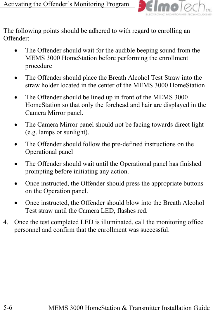 Activating the Offender’s Monitoring Program      MEMS 3000 HomeStation &amp; Transmitter Installation Guide  5-6The following points should be adhered to with regard to enrolling an Offender: •  The Offender should wait for the audible beeping sound from the MEMS 3000 HomeStation before performing the enrollment procedure •  The Offender should place the Breath Alcohol Test Straw into the straw holder located in the center of the MEMS 3000 HomeStation •  The Offender should be lined up in front of the MEMS 3000 HomeStation so that only the forehead and hair are displayed in the Camera Mirror panel. •  The Camera Mirror panel should not be facing towards direct light (e.g. lamps or sunlight).   •  The Offender should follow the pre-defined instructions on the Operational panel  •  The Offender should wait until the Operational panel has finished prompting before initiating any action. •  Once instructed, the Offender should press the appropriate buttons on the Operation panel. •  Once instructed, the Offender should blow into the Breath Alcohol Test straw until the Camera LED, flashes red. 4.  Once the test completed LED is illuminated, call the monitoring office personnel and confirm that the enrollment was successful.  