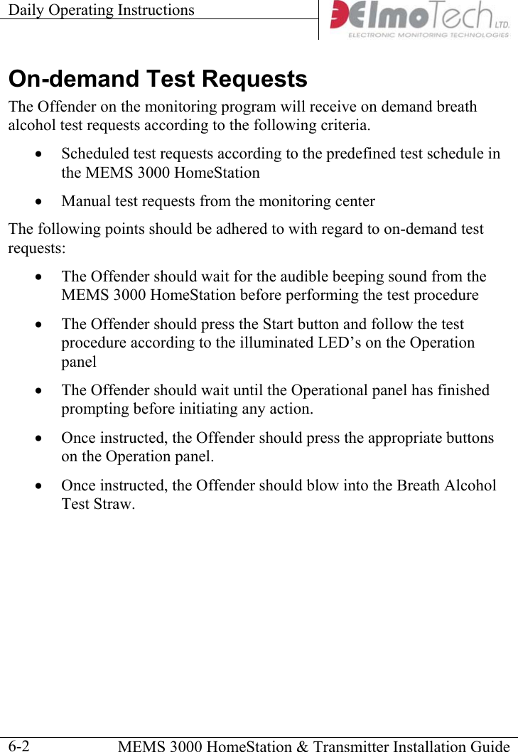 Daily Operating Instructions      MEMS 3000 HomeStation &amp; Transmitter Installation Guide  6-2On-demand Test Requests The Offender on the monitoring program will receive on demand breath alcohol test requests according to the following criteria. •  Scheduled test requests according to the predefined test schedule in the MEMS 3000 HomeStation •  Manual test requests from the monitoring center The following points should be adhered to with regard to on-demand test requests: •  The Offender should wait for the audible beeping sound from the MEMS 3000 HomeStation before performing the test procedure •  The Offender should press the Start button and follow the test procedure according to the illuminated LED’s on the Operation panel •  The Offender should wait until the Operational panel has finished prompting before initiating any action. •  Once instructed, the Offender should press the appropriate buttons on the Operation panel. •  Once instructed, the Offender should blow into the Breath Alcohol Test Straw.  