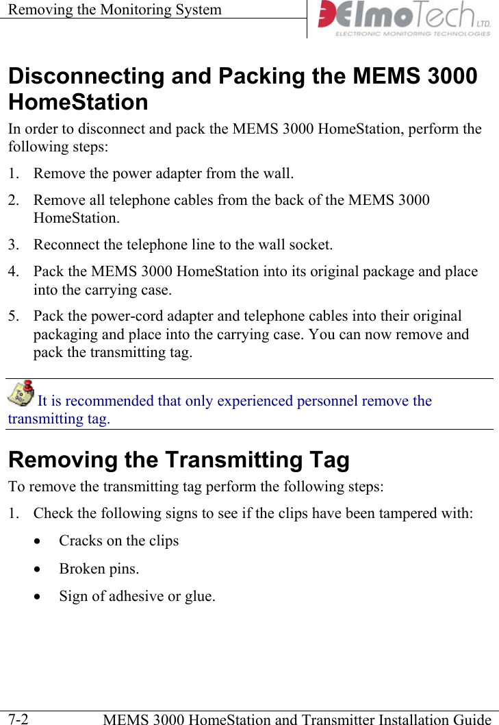 Removing the Monitoring System      MEMS 3000 HomeStation and Transmitter Installation Guide  7-2Disconnecting and Packing the MEMS 3000 HomeStation In order to disconnect and pack the MEMS 3000 HomeStation, perform the following steps: 1.  Remove the power adapter from the wall. 2.  Remove all telephone cables from the back of the MEMS 3000 HomeStation.  3.  Reconnect the telephone line to the wall socket. 4.  Pack the MEMS 3000 HomeStation into its original package and place into the carrying case.   5.  Pack the power-cord adapter and telephone cables into their original packaging and place into the carrying case. You can now remove and pack the transmitting tag.  It is recommended that only experienced personnel remove the transmitting tag. Removing the Transmitting Tag To remove the transmitting tag perform the following steps: 1.  Check the following signs to see if the clips have been tampered with: •  Cracks on the clips •  Broken pins. •  Sign of adhesive or glue. 