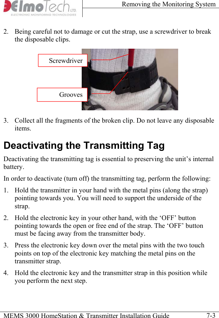 Removing the Monitoring System    MEMS 3000 HomeStation &amp; Transmitter Installation Guide    7-3ScrewdriverGrooves2.  Being careful not to damage or cut the strap, use a screwdriver to break the disposable clips.        3.  Collect all the fragments of the broken clip. Do not leave any disposable items. Deactivating the Transmitting Tag Deactivating the transmitting tag is essential to preserving the unit’s internal battery. In order to deactivate (turn off) the transmitting tag, perform the following: 1.  Hold the transmitter in your hand with the metal pins (along the strap) pointing towards you. You will need to support the underside of the strap. 2.  Hold the electronic key in your other hand, with the ‘OFF’ button pointing towards the open or free end of the strap. The ‘OFF’ button must be facing away from the transmitter body. 3.  Press the electronic key down over the metal pins with the two touch points on top of the electronic key matching the metal pins on the transmitter strap.  4.  Hold the electronic key and the transmitter strap in this position while you perform the next step. 