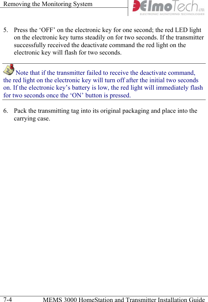 Removing the Monitoring System      MEMS 3000 HomeStation and Transmitter Installation Guide  7-45.  Press the ‘OFF’ on the electronic key for one second; the red LED light on the electronic key turns steadily on for two seconds. If the transmitter successfully received the deactivate command the red light on the electronic key will flash for two seconds.  Note that if the transmitter failed to receive the deactivate command, the red light on the electronic key will turn off after the initial two seconds on. If the electronic key’s battery is low, the red light will immediately flash for two seconds once the ‘ON’ button is pressed.  6.  Pack the transmitting tag into its original packaging and place into the carrying case. 