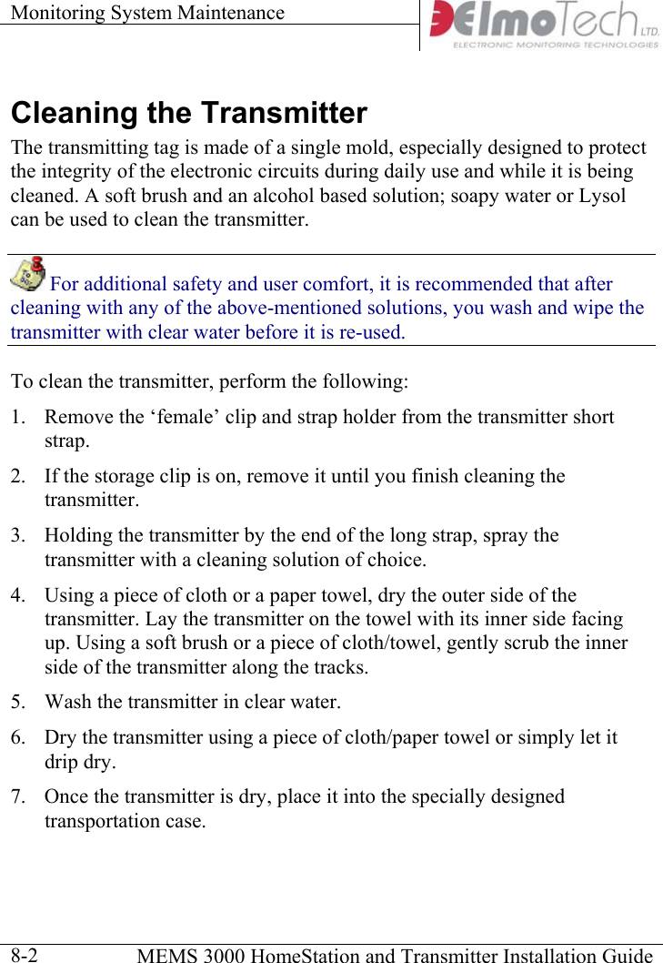 Monitoring System Maintenance      MEMS 3000 HomeStation and Transmitter Installation Guide  8-2Cleaning the Transmitter   The transmitting tag is made of a single mold, especially designed to protect the integrity of the electronic circuits during daily use and while it is being cleaned. A soft brush and an alcohol based solution; soapy water or Lysol can be used to clean the transmitter.   For additional safety and user comfort, it is recommended that after cleaning with any of the above-mentioned solutions, you wash and wipe the transmitter with clear water before it is re-used. To clean the transmitter, perform the following:  1.  Remove the ‘female’ clip and strap holder from the transmitter short strap.  2.  If the storage clip is on, remove it until you finish cleaning the transmitter. 3.  Holding the transmitter by the end of the long strap, spray the transmitter with a cleaning solution of choice.  4.  Using a piece of cloth or a paper towel, dry the outer side of the transmitter. Lay the transmitter on the towel with its inner side facing up. Using a soft brush or a piece of cloth/towel, gently scrub the inner side of the transmitter along the tracks. 5.  Wash the transmitter in clear water.  6.  Dry the transmitter using a piece of cloth/paper towel or simply let it drip dry. 7.  Once the transmitter is dry, place it into the specially designed transportation case. 