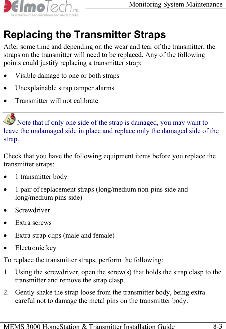 Monitoring System Maintenance    MEMS 3000 HomeStation &amp; Transmitter Installation Guide    8-3Replacing the Transmitter Straps After some time and depending on the wear and tear of the transmitter, the straps on the transmitter will need to be replaced. Any of the following points could justify replacing a transmitter strap: •  Visible damage to one or both straps •  Unexplainable strap tamper alarms •  Transmitter will not calibrate  Note that if only one side of the strap is damaged, you may want to leave the undamaged side in place and replace only the damaged side of the strap. Check that you have the following equipment items before you replace the transmitter straps: •  1 transmitter body •  1 pair of replacement straps (long/medium non-pins side and long/medium pins side) •  Screwdriver •  Extra screws •  Extra strap clips (male and female) •  Electronic key  To replace the transmitter straps, perform the following: 1.  Using the screwdriver, open the screw(s) that holds the strap clasp to the transmitter and remove the strap clasp. 2.  Gently shake the strap loose from the transmitter body, being extra careful not to damage the metal pins on the transmitter body.     