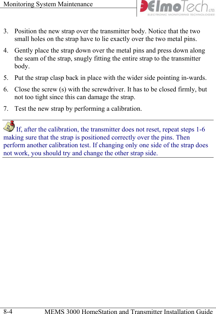 Monitoring System Maintenance      MEMS 3000 HomeStation and Transmitter Installation Guide  8-43.  Position the new strap over the transmitter body. Notice that the two small holes on the strap have to lie exactly over the two metal pins. 4.  Gently place the strap down over the metal pins and press down along the seam of the strap, snugly fitting the entire strap to the transmitter body. 5.  Put the strap clasp back in place with the wider side pointing in-wards. 6.  Close the screw (s) with the screwdriver. It has to be closed firmly, but not too tight since this can damage the strap. 7.  Test the new strap by performing a calibration.  If, after the calibration, the transmitter does not reset, repeat steps 1-6 making sure that the strap is positioned correctly over the pins. Then perform another calibration test. If changing only one side of the strap does not work, you should try and change the other strap side. 