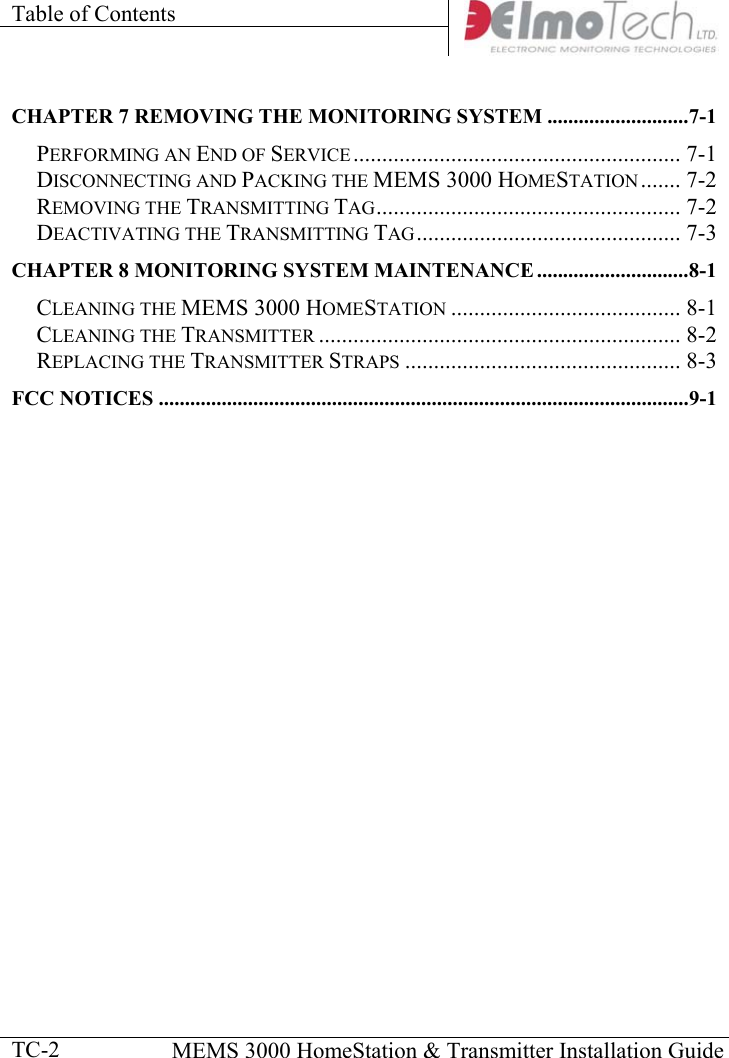 Table of Contents      MEMS 3000 HomeStation &amp; Transmitter Installation Guide  TC-2CHAPTER 7 REMOVING THE MONITORING SYSTEM ...........................7-1 PERFORMING AN END OF SERVICE......................................................... 7-1 DISCONNECTING AND PACKING THE MEMS 3000 HOMESTATION....... 7-2 REMOVING THE TRANSMITTING TAG..................................................... 7-2 DEACTIVATING THE TRANSMITTING TAG.............................................. 7-3 CHAPTER 8 MONITORING SYSTEM MAINTENANCE .............................8-1 CLEANING THE MEMS 3000 HOMESTATION ........................................ 8-1 CLEANING THE TRANSMITTER ............................................................... 8-2 REPLACING THE TRANSMITTER STRAPS ................................................ 8-3 FCC NOTICES .....................................................................................................9-1           